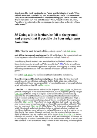 sins of men. The Lord was thus laying "upon him the iniquity of us all." This,
and this alone, can explain it. My soul is exceeding sorrowful even unto death.
Every word carries the emphasis of an overwhelming grief. It was then that "the
deep waters came in," even unto his soul. "What," says Cornelius a Lapide,
"must have been the voice, the countenance, the expression, as he uttered those
awful words!"
35 Going a little farther, he fell to the ground
and prayed that if possible the hour might pass
from him.
GILL, "And he went forward a little,.... About a stone's cast, Luk_22:41,
and fell on the ground, and prayed; he fell on his face to the ground, which was
a praying posture. One of the Jewish canons concerning it, is this (a):
"worshipping, how is it done? after a man has lifted up his head; he bows it five
times, he sits upon the ground, and "falls upon his face", ‫,ארצה‬ "to the ground", and
supplicates with whatsoever supplication he pleases: worshipping, or bowing, is the
stretching out of hands and feet, until a man is found cast upon his face to the
ground.''
See Gill on Mat_26:39. The supplication Christ made in this posture was,
that, it were possible, the hour might pass from him; the time fixed and
agreed upon for his sufferings and death; that is, that it might pass without his
enduring them, if there was any possibility of excusing him, and of his people's being
saved without them; See Gill on Mat_26:39.
HENRY, "VI. He addressed himself to God by prayer (Mar_14:35); He fell on the
ground, and prayed. It was but a little before this, that in prayer he lifted up his eyes
(Joh_17:1); but here, being in an agony, he fell upon his face, accommodating
himself to his present humiliation, and teaching us thus to abase ourselves before
God; it becomes us to be low, when we come into the presence of the Most High. 1.
As Man, he deprecated his sufferings, that, if it were possible, the hour might pass
from him (Mar_14:35); “This short, but sharp affliction, that which I am now this
hour to enter upon, let man's salvation be, if possible, accomplished without it.” We
have his very words (Mar_14:36), Abba, Father. The Syriac word is here retained,
which Christ used, and which signifies Father, to intimate what an emphasis our
Lord Jesus, in his sorrows, laid upon it, and would have us to lay. It is with an eye to
this, that St. Paul retains this word, putting it into the mouths of all that have the
Spirit of adoption; they are taught to cry, Abba, Father, Rom_8:15; Gal_4:6. Father,
all things are possible to thee. Note, Even that which we cannot expect to be done for
us, we ought yet to believe that God is able to do: and when we submit to his will, and
refer ourselves to his wisdom and mercy, it must be with a believing acknowledgment
196
 