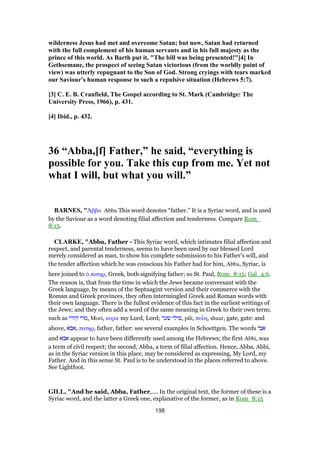 wilderness Jesus had met and overcome Satan; but now, Satan had returned
with the full complement of his human servants and in his full majesty as the
prince of this world. As Barth put it, "The bill was being presented!"[4] In
Gethsemane, the prospect of seeing Satan victorious (from the worldly point of
view) was utterly repugnant to the Son of God. Strong cryings with tears marked
our Saviour's human response to such a repulsive situation (Hebrews 5:7).
[3] C. E. B. Cranfield, The Gospel according to St. Mark (Cambridge: The
University Press, 1966), p. 431.
[4] Ibid., p. 432.
36 “Abba,[f] Father,” he said, “everything is
possible for you. Take this cup from me. Yet not
what I will, but what you will.”
BARNES, "ᅒββα Abba This word denotes “father.” It is a Syriac word, and is used
by the Saviour as a word denoting filial affection and tenderness. Compare Rom_
8:15.
CLARKE, "Abba, Father - This Syriac word, which intimates filial affection and
respect, and parental tenderness, seems to have been used by our blessed Lord
merely considered as man, to show his complete submission to his Father’s will, and
the tender affection which he was conscious his Father had for him, Abba, Syriac, is
here joined to ᆇ πατηρ, Greek, both signifying father; so St. Paul, Rom_8:15; Gal_4:6.
The reason is, that from the time in which the Jews became conversant with the
Greek language, by means of the Septuagint version and their commerce with the
Roman and Greek provinces, they often intermingled Greek and Roman words with
their own language. There is the fullest evidence of this fact in the earliest writings of
the Jews; and they often add a word of the same meaning in Greek to their own term;
such as ‫קירי‬ ‫,מרי‬ Mori, κυριε my Lord, Lord; ‫שער‬ ‫,פילי‬ pili, πυλη, shuar, gate, gate: and
above, ‫,אבא‬ πατηρ, father, father: see several examples in Schoettgen. The words ‫אבי‬
and ‫אבא‬ appear to have been differently used among the Hebrews; the first Abbi, was
a term of civil respect; the second, Abba, a term of filial affection. Hence, Abba, Abbi,
as in the Syriac version in this place, may be considered as expressing, My Lord, my
Father. And in this sense St. Paul is to be understood in the places referred to above.
See Lightfoot.
GILL, "And he said, Abba, Father,.... In the original text, the former of these is a
Syriac word, and the latter a Greek one, explanative of the former, as in Rom_8:15
198
 
