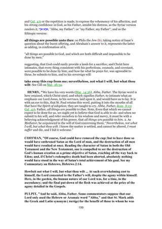 and Gal_4:6 or the repetition is made, to express the vehemency of his affection, and
his strong confidence in God, as his Father, amidst his distress, as the Syriac version
renders it, ‫אבי‬ ‫,אבא‬ "Abba, my Father": or "my Father, my Father"; and so the
Ethiopic version:
all things are possible unto thee; so Philo the Jew (b), taking notice of Isaac's
question about the burnt offering, and Abraham's answer to it, represents the latter
as adding, in confirmation of it,
"all things are possible to God, and which are both difficult and impossible to be
done by men;''
suggesting, that God could easily provide a lamb for a sacrifice; and Christ here
intimates, that every thing consistent with his perfections, counsels, and covenant,
were possible to be done by him; and how far what he prays for, was agreeable to
these, he submits to him, and to his sovereign will:
take away this cup from me; nevertheless, not what I will, but what thou
wilt: See Gill on Mat_26:39.
HENRY, "We have his very words (Mar_14:36), Abba, Father. The Syriac word is
here retained, which Christ used, and which signifies Father, to intimate what an
emphasis our Lord Jesus, in his sorrows, laid upon it, and would have us to lay. It is
with an eye to this, that St. Paul retains this word, putting it into the mouths of all
that have the Spirit of adoption; they are taught to cry, Abba, Father, Rom_8:15;
Gal_4:6. Father, all things are possible to thee. Note, Even that which we cannot
expect to be done for us, we ought yet to believe that God is able to do: and when we
submit to his will, and refer ourselves to his wisdom and mercy, it must be with a
believing acknowledgment of his power, that all things are possible to him. 2. As
Mediator, he acquiesced in the will of God concerning them; “Nevertheless, not what
I will, but what thou wilt. I know the matter is settled, and cannot be altered, I must
suffer and die, and I bid it welcome.”
COFFMAN, "Of course, God could have removed the cup; but to have done so
would have enthroned Satan as the Lord of man, and the destruction of all men
would have resulted at once. Reading the character of Satan in both the Old
Testament and the New Testament, one is compelled to see the destruction of
God's human creation as a prime objective of Satan, reaching all the way back to
Eden; and, if Christ's redemptive death had been aborted, absolutely nothing
would have stood in the way of Satan's total achievement of his goal. See my
Commentary on Hebrews, Hebrews 2:14.
Howbeit not what I will, but what thou wilt ... At such overwhelming cost to
himself, the Lord consented to the Father's will, despite the agony within himself.
Here, in the garden, the human nature of our Lord was, for a time, in the
ascendancy; and the final put-down of the flesh was achieved at the price of the
agony detailed in the Gospels.
PULPIT, "And he said, Abba, Father. Some commentators suppose that our
Lord only used the Hebrew or Aramaic word "Abba," and that St. Mark adds
the Greek and Latin synonym ( πατὴρ) for the benefit of those to whom he was
199
 