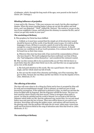 of alabaster, which, through the long reach of the ages, were poured on the head of
Christ. (Dr. Talmage.)
Blinding influence of prejudice
A man said to Mr. Dawson, “I like your sermons very much, but the after meetings I
despise. When the prayer meeting begins I always go up into the gallery and look
down, and I am disgusted.” “Well,” replied Mr. Dawson, “the reason is, you go on the
top of your neighbour’s house, and look down his chimney to examine his fire, and of
course you get only smoke in your eyes!”
The anointing at Bethany
I. This prophecy by Christ has been fulfilled.
1. Unlikely as it must have seemed that the simple act of devotion here named
should be known in all the world, it has literally come to pass. It is told in all the
languages of men, till there is scarcely a patch of coral in the wide sea large
enough for a man to stand upon where this incident is not known. It should
increase our confidence in all our Lord’s promises. It is a witness that the rest will
be found true as their time comes.
2. Wherever this story has been told, it has received the commendation of those
who have heard it. The Lord’s judgment has been confirmed: not that of those
who “had indignation within themselves,” and considered the ointment wasted.
II. Why was this woman able to do so praiseworthy an act? How did she know so
much better than the others that Christ was to die, and that this was an appropriate
act in view of His death?
1. She had paid attention to His words. She was a good hearer. Her ear was
single, and her whole mind was full of truth.
2. Her act was the result of her character and feeling, not of her reasoning. She
gave to Him, because she was Mary and He was Christ. It was the impulse of love.
(Alex. McKenzie, D. D.)
The offering of devotion
The time will come when to do a thing for Christ and to have it accepted by Him will
be work and accomplishment enough. If He is pleased, we shall not care to look
beyond for recompense. If the spikenard is pleasant to Him, we shall not ask that the
house be filled with its fragrance. But the fragrance will fill the house. The poor are
best cared for where Christ is the best served. Virtue is strongest where piety is
purest. Let Him be satisfied and the world is blessed. Let us break at His feet the
alabaster which holds our life, that the spikenard may anoint Him. Go out and stand
before men and open the box of stone. Then men will be drawn to you and to your
devotion. Soon kings will swing the golden censer, and nations will east incense on
the glowing coals, and the perfume will make the air sweet: while many voices from
earth and from heaven blend in the song of adoration unto Him that loved us. (Alex.
McKenzie, D. D.)
The anointing at Bethany
20
 