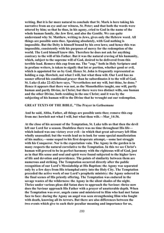 writing. But it is far more natural to conclude that St. Mark is here taking his
narrative from an eye and ear witness, St. Peter; and that both the words were
uttered by him; so that he thus, in his agony, cried to God in the name of the
whole human family, the Jew first, and also the Gentile. We can quite
understand why St. Matthew, writing to Jews, gives only the Hebrew word. All
things are possible unto thee. Speaking absolutely, with God nothing is
impossible. But the Deity is himself bound by his own laws; and hence this was
impossible, consistently with his purposes of mercy for the redemption of the
world. The Lord himself knew this. Therefore he does not ask for anything
contrary to the will of his Father. But it was the natural craving of his humanity,
which, subject to the supreme will of God, desired to be delivered from this
terrible load. Remove this cup from me. The "cup," both in Holy Scripture and
in profane writers, is taken to signify that lot or portion, whether good or evil,
which is appointed for us by God. Hence St. John is frequently represented as
holding a cup. Howbeit, not what I will, but what thou wilt. Our Lord has no
sooner offered his conditional prayer than he subordinates it to the will of God.
St. Luke (Luke 22:42) here says, "Nevertheless not my will, but thine, be done."
Hence it appears that there was not, as the Monothelites taught, one will, partly
human and partly Divine, in Christ; but there were two distinct wills, one human
and the other Divine, both residing in the one Christ; and it was by the
subjecting of his human will to the Divine that he wrought out our redemption.
GREAT TEXTS OF THE BIBLE, "The Prayer in Gethsemane
And he said, Abba, Father, all things are possible unto thee; remove this cup
from me: howbeit not what I will, but what thou wilt.—Mar_14:36.
At the close of his account of the Temptation, St. Luke tells us that then the devil
left our Lord for a season. Doubtless there was no time throughout His life—
which indeed was one victory over evil—in which that great adversary left Him
wholly unassailed; but the words lead us to look for some special manifestation
of his malice,—some sequel to his first desperate attempt,—some last struggle
with his Conqueror. Nor is the expectation vain. The Agony in the garden is in
many respects the natural correlative to the Temptation. In this we see Christ’s
human will proved to be in perfect harmony with the righteous will of God, just
as in that His sense and soul and spirit were found subjected to the higher laws
of life and devotion and providence. The points of similarity between them are
numerous and striking. The Temptation occurred directly after the public
recognition of our Lord’s Messiahship at His Baptism: the Agony was separated
only by a few days from His triumphal entry into the Holy City. The Temptation
preceded the active work of our Lord’s prophetic ministry: the Agony ushered in
the final scenes of His priestly offering. The Temptation was endured in the
savage wastes of the wilderness: the Agony in the silent shades of the night.
Thrice under various pleas did Satan dare to approach the Saviour: thrice now
does the Saviour approach His Father with a prayer of unutterable depth. When
the Temptation was over, angels came and ministered to Him who had met Satan
face to face: during the Agony an angel was seen strengthening Him who fought
with death, knowing all its terrors. But there are also differences between the
two events which give to each their peculiar meaning and importance for us,
200
 