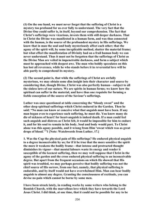 (1) On the one hand, we must never forget that the suffering of Christ is a
mystery too profound for us ever fully to understand. The very fact that the
Divine One could suffer is, in itself, beyond our comprehension. The fact that
Christ’s sufferings were vicarious, invests them with still deeper darkness. That
in Christ the Divine was manifested in a human form, and was thus connected
with the human, is the source of the profoundest mystery in His sufferings. We
know that in man the soul and body mysteriously affect each other; that the
agony of the spirit will, by some inexplicable method, shatter the material frame;
but what effect the manifestation of Divinity had on a frail human body we can
never understand. Thus it must not be forgotten that the sufferings of Christ as
the Divine Man are veiled in impenetrable darkness, and form a subject which
must be approached with deepest awe. The man who boldly speculates on this
has lost all reverence, while he who stands before it in reverential love will be
able partly to comprehend its mystery.
(2) The second point is, that while the sufferings of Christ are awfully
mysterious, we may obtain some dim insight into their character and source by
considering that, though Divine, Christ was also perfectly human—subject to all
the sinless laws of our nature. We are spirits in human forms; we know how the
spiritual can suffer in the material, and have thus one requisite for forming a
feeble conception of the source of the Saviour’s sufferings.
Luther was once questioned at table concerning the “bloody sweat” and the
other deep spiritual sufferings which Christ endured in the Garden. Then he
said: “No man can know or conceive what that anguish must have been. If any
man began even to experience such suffering, he must die. You know many do
die of sickness of heart! for heart-anguish is indeed death. If a man could feel
such anguish and distress as Christ felt, it would be impossible for him to endure
it, and for his soul to remain in his body. Soul and body would part. To Christ
alone was this agony possible, and it wrung from Him ‘sweat which was as great
drops of blood.’ ”1 [Note: Watchwords from Luther, 17.]
1. Was the Cup the physical pain of His sufferings? He endured physical anguish
to a degree inconceivable by us; for if it be true that the more sensitive the spirit
the more it weakens the bodily frame—that intense and protracted thought
diminishes its vigour—that mental labours waste its energy and render it
susceptible of the keenest suffering, then we may well suppose that Christ in the
agony of the garden and the cross endured physical suffering to an inconceivable
degree. But apart from the frequent occasions on which He showed that His
spirit was troubled, we may perhaps perceive that bodily suffering was not the
chief source of His sorrow, from one fact, namely, that physical suffering is
endurable, and by itself would not have overwhelmed Him. Man can bear bodily
anguish to almost any degree. Granting the consciousness of rectitude, you can
devise no pain which cannot be borne by some men.
I have been struck lately, in reading works by some writers who belong to the
Romish Church, with the marvellous love which they have towards the Lord
Jesus Christ. I did think, at one time, that it could not be possible for any to be
204
 