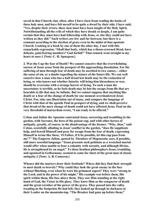 saved in that Church; but, often, after I have risen from reading the books of
these holy men, and have felt myself to be quite a dwarf by their side, I have said,
“Yes, despite their errors, these men must have been taught of the Holy Spirit.
Notwithstanding all the evils of which they have drunk so deeply, I am quite
certain that they must have had fellowship with Jesus, or else they could not have
written as they did.” Such writers are few and far between; but there is a
remnant according to the election of grace even in the midst of that apostate
Church. Looking at a book by one of them the other day, I met with this
remarkable expression, “Shall that body, which has a thorn-crowned Head, have
delicate, pain-fearing members? God forbid!” That remark went straight to my
heart at once.1 [Note: C. H. Spurgeon.]
2. Was the Cup the fear of Death? We cannot conceive that the overwhelming
sorrow of Jesus arose from the prospect of His approaching dissolution. For the
suffering of men through fear of death may be ascribed to two causes,—either
the sense of sin, or a doubt regarding the nature of the future life. We can well
conceive how a man who has a half dread lest death may be the extinction of
being, or who knows not whether futurity will bring him blessedness or woe,
should be overcome with a strange horror of dying. To such a man the
uncertainty is terrible, as he feels death may be but the escape from ills that are
bearable to ills that may be infinite. But we cannot suppose that anything like
doubt or a fear of the change of death for one moment overshadowed Jesus
Christ. For, take one illustration out of many, and compare the language of
Christ with that of the apostle Paul in prospect of dying, and we shall perceive
that dread of the mere change of death could not have affected Jesus. Paul on the
very threshold of martyrdom wrote, “I am ready to be offered.”
Celsus and Julian the Apostate contrasted Jesus, sorrowing and trembling in the
garden, with Socrates, the hero of the poison cup, and with other heroes of
antiquity, greatly, of course, to the disadvantage of the former. “Why, then,” said
Celsus, scornfully alluding to Jesus’ conflict in the garden, “does He supplicate
help, and bewail Himself and pray for escape from the fear of death, expressing
Himself in terms like these, ‘O Father, if it be possible, let this cup pass from
me’?” The Emperor Julian, quoted by Theodore of Mopsuestia, uses, if possible,
still more scornful language: “Jesus presents such petitions as a wretched mortal
would offer when unable to bear a calamity with serenity, and although Divine,
He is strengthened by an angel.” To these heathen philosophers Jesus, trembling
and agonised in Gethsemane, seemed to come far short of the great men of classic
antiquity.1 [Note: A. B. Cameron.]
Whence did the martyrs draw their fortitude? Where did they find their strength
to meet death so bravely? Why could they look the great enemy in the face
without flinching, even when he wore his grimmest aspect? They were “strong in
the Lord, and in the power of his might.” His example was before them, His
spirit within them, His face above them. They saw Him standing at the right
hand of God, the Victor in His glory. They knew Him as the conqueror of death
and the great ravisher of the power of the grave. They passed into the valley
treading in the footprints He had left; they looked up through its darkness at
their Leader on the mountain-top. “The Breaker had gone up before them,”
205
 