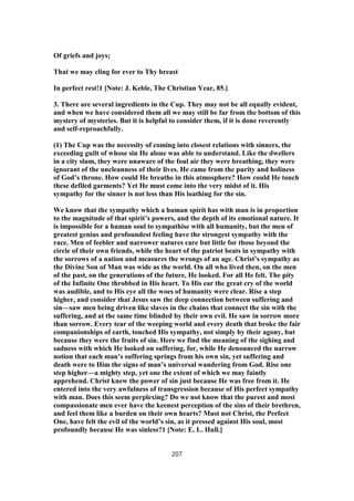 Of griefs and joys;
That we may cling for ever to Thy breast
In perfect rest!1 [Note: J. Keble, The Christian Year, 85.]
3. There are several ingredients in the Cup. They may not be all equally evident,
and when we have considered them all we may still be far from the bottom of this
mystery of mysteries. But it is helpful to consider them, if it is done reverently
and self-reproachfully.
(1) The Cup was the necessity of coming into closest relations with sinners, the
exceeding guilt of whose sin He alone was able to understand. Like the dwellers
in a city slum, they were unaware of the foul air they were breathing, they were
ignorant of the uncleanness of their lives. He came from the purity and holiness
of God’s throne. How could He breathe in this atmosphere? How could He touch
these defiled garments? Yet He must come into the very midst of it. His
sympathy for the sinner is not less than His loathing for the sin.
We know that the sympathy which a human spirit has with man is in proportion
to the magnitude of that spirit’s powers, and the depth of its emotional nature. It
is impossible for a human soul to sympathise with all humanity, but the men of
greatest genius and profoundest feeling have the strongest sympathy with the
race. Men of feebler and narrower natures care but little for those beyond the
circle of their own friends, while the heart of the patriot beats in sympathy with
the sorrows of a nation and measures the wrongs of an age. Christ’s sympathy as
the Divine Son of Man was wide as the world. On all who lived then, on the men
of the past, on the generations of the future, He looked. For all He felt. The pity
of the Infinite One throbbed in His heart. To His ear the great cry of the world
was audible, and to His eye all the woes of humanity were clear. Rise a step
higher, and consider that Jesus saw the deep connection between suffering and
sin—saw men being driven like slaves in the chains that connect the sin with the
suffering, and at the same time blinded by their own evil. He saw in sorrow more
than sorrow. Every tear of the weeping world and every death that broke the fair
companionships of earth, touched His sympathy, not simply by their agony, but
because they were the fruits of sin. Here we find the meaning of the sighing and
sadness with which He looked on suffering, for, while He denounced the narrow
notion that each man’s suffering springs from his own sin, yet suffering and
death were to Him the signs of man’s universal wandering from God. Rise one
step higher—a mighty step, yet one the extent of which we may faintly
apprehend. Christ knew the power of sin just because He was free from it. He
entered into the very awfulness of transgression because of His perfect sympathy
with man. Does this seem perplexing? Do we not know that the purest and most
compassionate men ever have the keenest perception of the sins of their brethren,
and feel them like a burden on their own hearts? Must not Christ, the Perfect
One, have felt the evil of the world’s sin, as it pressed against His soul, most
profoundly because He was sinless?1 [Note: E. L. Hull.]
207
 