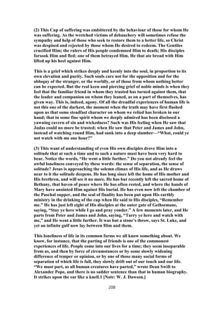 (2) This Cup of suffering was embittered by the behaviour of those for whom He
was suffering. As the wretched victims of debauchery will sometimes refuse the
sympathy and help of those who seek to restore them to a better life, so Christ
was despised and rejected by those whom He desired to redeem. The Gentiles
crucified Him; the rulers of His people condemned Him to death; His disciples
forsook Him and fled; one of them betrayed Him. He that ate bread with Him
lifted up his heel against Him.
This is a grief which strikes deeply and keenly into the soul, in proportion to its
own elevation and purity. Such souls care not for the opposition and for the
obloquy of the stranger, or the worldly, or of those from whom nothing better
can be expected. But the real keen and piercing grief of noble minds is when they
feel that the familiar friend in whom they trusted has turned against them, that
the leader and companion on whom they leaned, as on a part of themselves, has
given way. This is, indeed, agony. Of all the dreadful experiences of human life is
not this one of the darkest, the moment when the truth may have first flashed
upon us that some steadfast character on whom we relied has broken in our
hand; that in some fine spirit whom we deeply admired has been disclosed a
yawning cavern of sin and wickedness? Such was His feeling when He saw that
Judas could no more be trusted; when He saw that Peter and James and John,
instead of watching round Him, had sunk into a deep slumber—“What, could ye
not watch with me one hour?”
(3) This want of understanding of even His own disciples drove Him into a
solitude that at such a time and to such a nature must have been very hard to
bear. Notice the words, “He went a little further.” Do you not already feel the
awful loneliness conveyed by these words: the sense of separation, the sense of
solitude? Jesus is approaching the solemn climax of His life, and as He draws
near to it the solitude deepens. He has long since left the home of His mother and
His brethren, and will see it no more. He has but recently left the sacred home of
Bethany, that haven of peace where He has often rested, and where the hands of
Mary have anointed Him against His burial. He has even now left the chamber of
the Paschal supper, and the seal of finality has been put upon His earthly
ministry in the drinking of the cup when He said to His disciples, “Remember
me.” He has just left eight of His disciples at the outer gate of Gethsemane,
saying, “Stay ye here while I go and pray yonder.” A few moments later, and He
parts from Peter and James and John, saying, “Tarry ye here and watch with
me,” and He went a little further. It was but a stone’s throw, says St. Luke, and
yet an infinite gulf now lay between Him and them.
This loneliness of life in its common forms we all know something about. We
know, for instance, that the parting of friends is one of the commonest
experiences of life. People come into our lives for a time; they seem inseparable
from us, and then by force of circumstances or by some slowly widening
difference of temper or opinion, or by one of those many social forms of
separation of which life is full, they slowly drift out of our touch and our life.
“We must part, as all human creatures have parted,” wrote Dean Swift to
Alexander Pope, and there is no sadder sentence than that in human biography.
It strikes upon the ear like a knell.1 [Note: W. J. Dawson.]
208
 