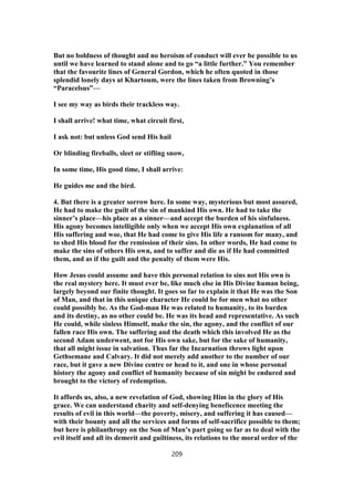But no boldness of thought and no heroism of conduct will ever be possible to us
until we have learned to stand alone and to go “a little further.” You remember
that the favourite lines of General Gordon, which he often quoted in those
splendid lonely days at Khartoum, were the lines taken from Browning’s
“Paracelsus”—
I see my way as birds their trackless way.
I shall arrive! what time, what circuit first,
I ask not: but unless God send His hail
Or blinding fireballs, sleet or stifling snow,
In some time, His good time, I shall arrive:
He guides me and the bird.
4. But there is a greater sorrow here. In some way, mysterious but most assured,
He had to make the guilt of the sin of mankind His own. He had to take the
sinner’s place—his place as a sinner—and accept the burden of his sinfulness.
His agony becomes intelligible only when we accept His own explanation of all
His suffering and woe, that He had come to give His life a ransom for many, and
to shed His blood for the remission of their sins. In other words, He had come to
make the sins of others His own, and to suffer and die as if He had committed
them, and as if the guilt and the penalty of them were His.
How Jesus could assume and have this personal relation to sins not His own is
the real mystery here. It must ever be, like much else in His Divine human being,
largely beyond our finite thought. It goes so far to explain it that He was the Son
of Man, and that in this unique character He could be for men what no other
could possibly be. As the God-man He was related to humanity, to its burden
and its destiny, as no other could be. He was its head and representative. As such
He could, while sinless Himself, make the sin, the agony, and the conflict of our
fallen race His own. The suffering and the death which this involved He as the
second Adam underwent, not for His own sake, but for the sake of humanity,
that all might issue in salvation. Thus far the Incarnation throws light upon
Gethsemane and Calvary. It did not merely add another to the number of our
race, but it gave a new Divine centre or head to it, and one in whose personal
history the agony and conflict of humanity because of sin might be endured and
brought to the victory of redemption.
It affords us, also, a new revelation of God, showing Him in the glory of His
grace. We can understand charity and self-denying beneficence meeting the
results of evil in this world—the poverty, misery, and suffering it has caused—
with their bounty and all the services and forms of self-sacrifice possible to them;
but here is philanthropy on the Son of Man’s part going so far as to deal with the
evil itself and all its demerit and guiltiness, its relations to the moral order of the
209
 