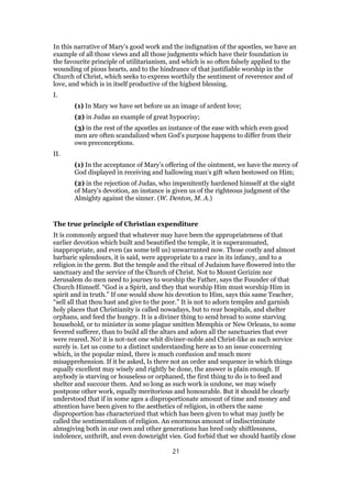 In this narrative of Mary’s good work and the indignation of the apostles, we have an
example of all those views and all those judgments which have their foundation in
the favourite principle of utilitarianism, and which is so often falsely applied to the
wounding of pious hearts, and to the hindrance of that justifiable worship in the
Church of Christ, which seeks to express worthily the sentiment of reverence and of
love, and which is in itself productive of the highest blessing.
I.
(1) In Mary we have set before us an image of ardent love;
(2) in Judas an example of great hypocrisy;
(3) in the rest of the apostles an instance of the ease with which even good
men are often scandalized when God’s purpose happens to differ from their
own preconceptions.
II.
(1) In the acceptance of Mary’s offering of the ointment, we have the mercy of
God displayed in receiving and hallowing man’s gift when bestowed on Him;
(2) in the rejection of Judas, who impenitently hardened himself at the sight
of Mary’s devotion, an instance is given us of the righteous judgment of the
Almighty against the sinner. (W. Denton, M. A.)
The true principle of Christian expenditure
It is commonly argued that whatever may have been the appropriateness of that
earlier devotion which built and beautified the temple, it is superannuated,
inappropriate, and even (as some tell us) unwarranted now. Those costly and almost
barbaric splendours, it is said, were appropriate to a race in its infancy, and to a
religion in the germ. But the temple and the ritual of Judaism have flowered into the
sanctuary and the service of the Church of Christ. Not to Mount Gerizim nor
Jerusalem do men need to journey to worship the Father, says the Founder of that
Church Himself. “God is a Spirit, and they that worship Him must worship Him in
spirit and in truth.” If one would show his devotion to Him, says this same Teacher,
“sell all that thou hast and give to the poor.” It is not to adorn temples and garnish
holy places that Christianity is called nowadays, but to rear hospitals, and shelter
orphans, and feed the hungry. It is a diviner thing to send bread to some starving
household, or to minister in some plague smitten Memphis or New Orleans, to some
fevered sufferer, than to build all the altars and adorn all the sanctuaries that ever
were reared. No! it is not-not one whit diviner-noble and Christ-like as such service
surely is. Let us come to a distinct understanding here as to an issue concerning
which, in the popular mind, there is much confusion and much more
misapprehension. If it be asked, Is there not an order and sequence in which things
equally excellent may wisely and rightly be done, the answer is plain enough. If
anybody is starving or houseless or orphaned, the first thing to do is to feed and
shelter and succour them. And so long as such work is undone, we may wisely
postpone other work, equally meritorious and honourable. But it should be clearly
understood that if in some ages a disproportionate amount of time and money and
attention have been given to the aesthetics of religion, in others the same
disproportion has characterized that which has been given to what may justly be
called the sentimentalism of religion. An enormous amount of indiscriminate
almsgiving both in our own and other generations has bred only shiftlessness,
indolence, unthrift, and even downright vies. God forbid that we should hastily close
21
 