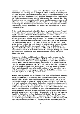 universe, and to the claims and glory of God. For Divine love to relate itself to
human need and suffering, and to multiply its offices of charity in relieving them
is a great thing; but for Divine love to clothe itself with the shame and guilt of the
sufferers and make their cause its own is another and an infinitely greater thing.
For God’s Son to come into the midst of suffering men that He might share their
ills and sorrows, and provide them with comforts and abatements, would reveal
a beautiful compassion and beneficence. But for Him to descend from His Divine
throne, step into the sinner’s place, and suffer Himself to be numbered with the
transgressors, bearing their burden and blame—this is grace beyond all we can
conceive of grace.
5. But what is it that makes it so hard for Him to have to take the sinner’s place?
It is that the sinner is an outcast from God. Sin has broken the communion. And
now He who was spoken of as the beloved Son has to bear the Father’s
displeasure and feel the unutterable pain of separation. No wonder He prayed,
“Father, glorify thou me with the glory which I had with thee before the world
was.” For that glory was to be loved by the Father: “For thou lovedst me before
the foundation of the world.” The Father loves Him still and will glorify Him
again. But now He feels that He is about to be separated. One with the sinner in
his sin, He must feel that He is separate from the Father in His holiness. The
Agony in the Garden is the cry on the cross—“My God, my God, why hast thou
forsaken me?” It casts its dark shadow before. If He accepts the Cup now He will
go through it all, even though when the moment comes that cry may yet be
wrung from Him.
Imagine the evil of the world being felt by Him as a mighty burden, and that
feeling gathering and deepening until over His frail humanity it rolled like a
flood,—the sense of the world’s sin cleaving to Him, the sense of the world’s woe
rousing Him to compassion till its mighty mass seemed to be tearing Him from
God, and the awful cry came at last, “Why hast thou forsaken me?” Add to this
the mystery of His Divinity—the Divine capacity of sorrow within the human
form—and who can tell what suffering His soul knew? Who can tell the horror
of darkness and the shuddering agony of pity that thrilled Him as the cry burst
forth, “O my Father, let this cup pass from me”?
To bear the weight of sin, and by it to feel cut off from the communion with God
which is Life Eternal—this is the one thing absolutely unbearable. We sinners
know it, if ever we have felt what men call remorse for our own sin, or for its
consequences, which we would give worlds to undo—if ever we know what it is
to struggle with all our might against the bondage of conscious sinfulness, and to
struggle in vain. The sense that sin has gained an absolute mastery over us, and
that in the darkness of its bondage God’s face of love is hidden from us for ever,
and the unwilling terrors of His wrath let loose upon our unsheltered heads—
which of us would not count light in comparison the very keenest agony of body
and soul? You remember how St. Paul cries out under it, “O wretched man that
I am! Who shall deliver me from the body of this death?” But this sense of our
own sin is but a faint shadow of the burden on our Lord’s spirit of bearing, in
the mysterious power of Atonement, the sins of the whole world—“made” (as St.
Paul boldly expresses it) “sin for us,” entering even into the spiritual darkness
210
 
