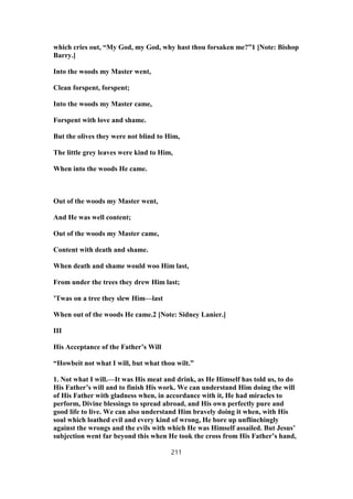 which cries out, “My God, my God, why hast thou forsaken me?”1 [Note: Bishop
Barry.]
Into the woods my Master went,
Clean forspent, forspent;
Into the woods my Master came,
Forspent with love and shame.
But the olives they were not blind to Him,
The little grey leaves were kind to Him,
When into the woods He came.
Out of the woods my Master went,
And He was well content;
Out of the woods my Master came,
Content with death and shame.
When death and shame would woo Him last,
From under the trees they drew Him last;
’Twas on a tree they slew Him—last
When out of the woods He came.2 [Note: Sidney Lanier.]
III
His Acceptance of the Father’s Will
“Howbeit not what I will, but what thou wilt.”
1. Not what I will.—It was His meat and drink, as He Himself has told us, to do
His Father’s will and to finish His work. We can understand Him doing the will
of His Father with gladness when, in accordance with it, He had miracles to
perform, Divine blessings to spread abroad, and His own perfectly pure and
good life to live. We can also understand Him bravely doing it when, with His
soul which loathed evil and every kind of wrong, He bore up unflinchingly
against the wrongs and the evils with which He was Himself assailed. But Jesus’
subjection went far beyond this when He took the cross from His Father’s hand,
211
 
