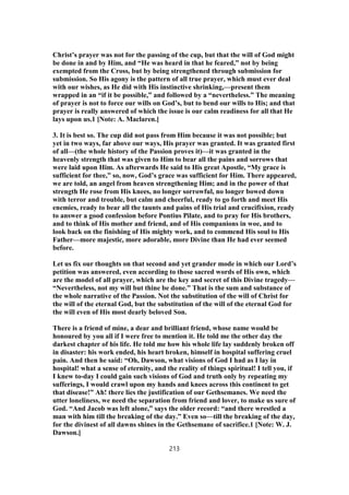 Christ’s prayer was not for the passing of the cup, but that the will of God might
be done in and by Him, and “He was heard in that he feared,” not by being
exempted from the Cross, but by being strengthened through submission for
submission. So His agony is the pattern of all true prayer, which must ever deal
with our wishes, as He did with His instinctive shrinking,—present them
wrapped in an “if it be possible,” and followed by a “nevertheless.” The meaning
of prayer is not to force our wills on God’s, but to bend our wills to His; and that
prayer is really answered of which the issue is our calm readiness for all that He
lays upon us.1 [Note: A. Maclaren.]
3. It is best so. The cup did not pass from Him because it was not possible; but
yet in two ways, far above our ways, His prayer was granted. It was granted first
of all—(the whole history of the Passion proves it)—it was granted in the
heavenly strength that was given to Him to bear all the pains and sorrows that
were laid upon Him. As afterwards He said to His great Apostle, “My grace is
sufficient for thee,” so, now, God’s grace was sufficient for Him. There appeared,
we are told, an angel from heaven strengthening Him; and in the power of that
strength He rose from His knees, no longer sorrowful, no longer bowed down
with terror and trouble, but calm and cheerful, ready to go forth and meet His
enemies, ready to bear all the taunts and pains of His trial and crucifixion, ready
to answer a good confession before Pontius Pilate, and to pray for His brothers,
and to think of His mother and friend, and of His companions in woe, and to
look back on the finishing of His mighty work, and to commend His soul to His
Father—more majestic, more adorable, more Divine than He had ever seemed
before.
Let us fix our thoughts on that second and yet grander mode in which our Lord’s
petition was answered, even according to those sacred words of His own, which
are the model of all prayer, which are the key and secret of this Divine tragedy—
“Nevertheless, not my will but thine be done.” That is the sum and substance of
the whole narrative of the Passion. Not the substitution of the will of Christ for
the will of the eternal God, but the substitution of the will of the eternal God for
the will even of His most dearly beloved Son.
There is a friend of mine, a dear and brilliant friend, whose name would be
honoured by you all if I were free to mention it. He told me the other day the
darkest chapter of his life. He told me how his whole life lay suddenly broken off
in disaster: his work ended, his heart broken, himself in hospital suffering cruel
pain. And then he said: “Oh, Dawson, what visions of God I had as I lay in
hospital! what a sense of eternity, and the reality of things spiritual! I tell you, if
I knew to-day I could gain such visions of God and truth only by repeating my
sufferings, I would crawl upon my hands and knees across this continent to get
that disease!” Ah! there lies the justification of our Gethsemanes. We need the
utter loneliness, we need the separation from friend and lover, to make us sure of
God. “And Jacob was left alone,” says the older record: “and there wrestled a
man with him till the breaking of the day.” Even so—till the breaking of the day,
for the divinest of all dawns shines in the Gethsemane of sacrifice.1 [Note: W. J.
Dawson.]
213
 