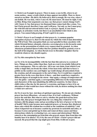 1. Christ is an Example in prayer. There is many a case in life, where to act
seems useless—many a truth which at times appears incredible. Then we throw
ourselves on Him—He did it, He believed it, that is enough. He was wise, where I
am foolish. He was holy, where I am evil. He must know. He must be right. I rely
on Him. Bring what arguments you may; say that prayer cannot change God’s
will. I know it. Say that prayer ten thousand times comes back like a stone. Yes,
but Christ prayed, therefore I may and I will pray. Not only so, but I must pray;
the wish felt and not uttered before God, is a prayer. Speak, if your heart
prompts, in articulate words, but there is an unsyllabled wish which is also
prayer. You cannot help praying, if God’s spirit is in yours.
2. Christ’s Prayer is an Example of what prayer is. A common popular
conception of prayer is, that it is the means by which the wish of man determines
the Will of God. This conception finds an exact parallel in those anecdotes with
which Oriental history abounds, wherein a sovereign gives to his favourite some
token, on the presentation of which every request must be granted. As when
Ahasuerus promised Queen Esther that her petition should be granted, even to
the half of his kingdom. As when Herod swore to Herodias’ daughter that he
would do whatever she should require.
(1) Try this conception by four tests:
(a) Try it by its incompatibility with the fact that this universe is a system of
laws. Things are thus, rather than thus. Such an event is invariably followed by
such a consequence. This we call a law. All is one vast chain, from which if you
strike a single link you break the whole. It has been truly said that to heave a
pebble on the seashore one yard higher up would change all antecedents from
the creation, and all consequents to the end of time. For it would have required a
greater force in the wave that threw it there—and that would have required a
different degree of strength in the storm—that again, a change of temperature all
over the globe—and that again, a corresponding difference in the temperaments
and characters of the men inhabiting the different countries. So that when a
child wishes a fine day for his morrow’s excursion, and hopes to have it by an
alteration of what would have been without his wish, he desires nothing less than
a whole new universe.
(b) Try it next by fact. Ask those of spiritual experience. We do not ask whether
prayer has been efficacious—of course it has. It is God’s ordinance. Without
prayer the soul dies. But what we ask is, whether the good derived has been
exactly this, that prayer brought them the very thing they wished for? For
instance, did the plague come and go according to the laws of prayer or the laws
of health? Did it come because men neglected prayer, or because they disobeyed
those rules which His wisdom has revealed as the conditions of salubrity? And
when it departed was it because a nation lay prostrate in sackcloth and ashes, or
because it arose and girded up its loins and removed those causes and those
obstructions which, by everlasting Law, are causes and obstructions? Did the
catarrh or the consumption go from him who prayed, sooner than from him who
humbly bore it in silence? Try it by the case of Christ—Christ’s prayer did not
succeed. He prayed that the cup might pass from Him. It did not so pass.
215
 
