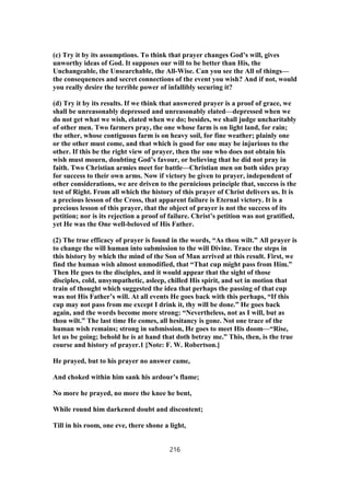 (c) Try it by its assumptions. To think that prayer changes God’s will, gives
unworthy ideas of God. It supposes our will to be better than His, the
Unchangeable, the Unsearchable, the All-Wise. Can you see the All of things—
the consequences and secret connections of the event you wish? And if not, would
you really desire the terrible power of infallibly securing it?
(d) Try it by its results. If we think that answered prayer is a proof of grace, we
shall be unreasonably depressed and unreasonably elated—depressed when we
do not get what we wish, elated when we do; besides, we shall judge uncharitably
of other men. Two farmers pray, the one whose farm is on light land, for rain;
the other, whose contiguous farm is on heavy soil, for fine weather; plainly one
or the other must come, and that which is good for one may be injurious to the
other. If this be the right view of prayer, then the one who does not obtain his
wish must mourn, doubting God’s favour, or believing that he did not pray in
faith. Two Christian armies meet for battle—Christian men on both sides pray
for success to their own arms. Now if victory be given to prayer, independent of
other considerations, we are driven to the pernicious principle that, success is the
test of Right. From all which the history of this prayer of Christ delivers us. It is
a precious lesson of the Cross, that apparent failure is Eternal victory. It is a
precious lesson of this prayer, that the object of prayer is not the success of its
petition; nor is its rejection a proof of failure. Christ’s petition was not gratified,
yet He was the One well-beloved of His Father.
(2) The true efficacy of prayer is found in the words, “As thou wilt.” All prayer is
to change the will human into submission to the will Divine. Trace the steps in
this history by which the mind of the Son of Man arrived at this result. First, we
find the human wish almost unmodified, that “That cup might pass from Him.”
Then He goes to the disciples, and it would appear that the sight of those
disciples, cold, unsympathetic, asleep, chilled His spirit, and set in motion that
train of thought which suggested the idea that perhaps the passing of that cup
was not His Father’s will. At all events He goes back with this perhaps, “If this
cup may not pass from me except I drink it, thy will be done.” He goes back
again, and the words become more strong: “Nevertheless, not as I will, but as
thou wilt.” The last time He comes, all hesitancy is gone. Not one trace of the
human wish remains; strong in submission, He goes to meet His doom—“Rise,
let us be going; behold he is at hand that doth betray me.” This, then, is the true
course and history of prayer.1 [Note: F. W. Robertson.]
He prayed, but to his prayer no answer came,
And choked within him sank his ardour’s flame;
No more he prayed, no more the knee he bent,
While round him darkened doubt and discontent;
Till in his room, one eve, there shone a light,
216
 