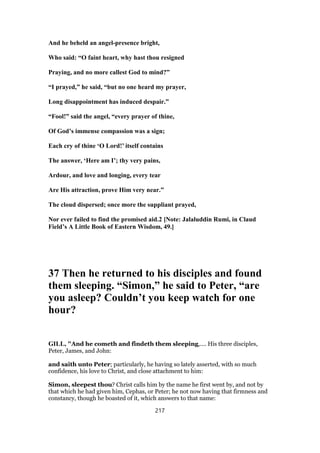 And he beheld an angel-presence bright,
Who said: “O faint heart, why hast thou resigned
Praying, and no more callest God to mind?”
“I prayed,” he said, “but no one heard my prayer,
Long disappointment has induced despair.”
“Fool!” said the angel, “every prayer of thine,
Of God’s immense compassion was a sign;
Each cry of thine ‘O Lord!’ itself contains
The answer, ‘Here am I’; thy very pains,
Ardour, and love and longing, every tear
Are His attraction, prove Him very near.”
The cloud dispersed; once more the suppliant prayed,
Nor ever failed to find the promised aid.2 [Note: Jalaluddin Rumi, in Claud
Field’s A Little Book of Eastern Wisdom, 49.]
37 Then he returned to his disciples and found
them sleeping. “Simon,” he said to Peter, “are
you asleep? Couldn’t you keep watch for one
hour?
GILL, "And he cometh and findeth them sleeping,.... His three disciples,
Peter, James, and John:
and saith unto Peter; particularly, he having so lately asserted, with so much
confidence, his love to Christ, and close attachment to him:
Simon, sleepest thou? Christ calls him by the name he first went by, and not by
that which he had given him, Cephas, or Peter; he not now having that firmness and
constancy, though he boasted of it, which answers to that name:
217
 