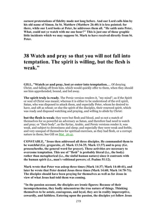 earnest protestations of fidelity made not long before. And our Lord calls him by
his old name of Simon. In St. Matthew (Matthew 26:40) it is less pointed; for
there, while our Lord looks at Peter, he addresses them all. "He saith unto Peter,
What, could not ye watch with me one hour?" This is just one of those graphic
little incidents which we may suppose St. Mark to have received directly from St.
Peter.
38 Watch and pray so that you will not fall into
temptation. The spirit is willing, but the flesh is
weak.”
GILL, "Watch ye and pray, lest ye enter into temptation,.... Of denying
Christ, and falling off from him, which would quickly offer to them, when they should
see him apprehended, bound, and led away.
The spirit truly is ready. The Persic version renders it, "my mind"; as if the Spirit
or soul of Christ was meant; whereas it is either to be understood of the evil spirit,
Satan, who was disposed to attack them, and especially Peter, whom he desired to
have, and sift as wheat; or else the spirit of the disciples, their renewed spirit, which
was ready and disposed watching and praying, and willing to abide by Christ:
but the flesh is weak; they were but flesh and blood, and so not a match of
themselves for so powerful an adversary as Satan, and therefore had need to watch
and pray; or "their body", as the Syriac, Arabic, and Persic versions render it, was
weak, and subject to drowsiness and sleep; and especially they were weak and feeble,
and very unequal of themselves for spiritual exercises, as they had flesh, or a corrupt
nature in them; See Gill on Mat_26:41.
CONSTABLE, "Jesus then addressed all three disciples. He commanded them to
be watchful (Gr. gregoreite, cf. Mark 13:34-35; Mark 13:37) and to pray (Gr.
proseuchesthe, the general word for prayer). These activities are necessary to
overcome temptation. This use of "flesh" is probably literal (i.e., the body)
rather than metaphorical (i.e., the sinful human nature) since it contrasts with
the human spirit (i.e., man's volitional powers; cf. Psalms 51:12).
Mark wrote that Peter was asleep three times (Mark 14:37; Mark 14:40-41), and
later he wrote that Peter denied Jesus three times (Mark 14:68; Mark 14:70-71).
The disciples should have been praying for themselves as well as for Jesus in
view of what Jesus had told them was coming.
"In the passion account, the disciples are ironic figures: Because of their
incomprehension, they badly misconstrue the true nature of things. Thinking
themselves to be astute, courageous, and loyal, they are in reality imperceptive,
cowardly, and faithless. Entering upon the passion, the disciples yet follow Jesus
219
 