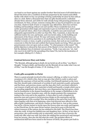 our hand or our heart against any needier brother! But God most of all forbid that we
thrust him down into a condition of chronic pauperism by the wanton and selfish
facility with which we buy our privilege of being comfortably let alone by him with an
alms or a dole. Better a thousand times that our gifts should enrich a cathedral
already thrice adorned, and clothe its walls already hung with groaning profusion of
enrichment, for then, at least, someone coming after us may be prompted to see and
own that, whatever fault of taste or congruity may offend him, there has not been
building and beautifying without cost and sacrifice Those wonderful men of an
earlier generation toiled singly and supremely to give to God their best, and to spend
their art and toil where, often if not ordinarily, it could be seen and owned and
adequately appreciated by no other eye than His. This, I maintain, is alone the one
sufficient motive for cost, and beauty, and even lavish outlay, in the building and
adornment of the House of God. We may well rejoice and be thankful when any
Christian disciple strives anywhere to do anything that tells out to God and men,
whether in wood, or stone, or gold, or precious stones, that such an one would fain
consecrate to Him the best and costliest that human hands can bring. When any poor
penuriousness cries out upon such an outlay, “To what purpose is this waste?” the
pitiful objection is silenced by that answer of the Master’s to her who broke ever His
feet the alabaster box of ointment very precious, “Verily, I say unto you,” etc. And
why was it to be told? for the spreading of her fame? No, but for the inculcation of
her example. (Bishop H. C. Potter.)
Contrast between Mary and Judas
“The Messiah, although going to death, let me lavish my all on Him,” was Mary’s
thought; “Going to death, and therefore not the Messiah, let me make what I can out
of Him,” was the thought of Judas. (T. M. Lindsay, D. D.)
Costly gifts acceptable to Christ
There is a great principle involved in this woman’s offering, or rather in our Lord’s
acceptance of it, which is this, that we may give that which is costly to adorn and
beautify the sanctuary of God and His worship. God Himself enjoined on the Jews
that they should make a tabernacle of worship of such materials as gold, and purple,
and fine linen, and precious stones; and the man after God’s own heart collected a
vast treasure of gold and costly materials to build and beautify a temple which was to
be exceeding magnificent. But since then a new dispensation has been given, which
had its foundations in the deepest humiliation-in the manger of Bethlehem-in the
journeyings of a poor, homeless man, with the simple peasants His companions-
ending in the cross and in the sepulchre. Is there place in such a kingdom for
generous men and women to lavish precious things on His sanctuaries and the
accompaniments of His worship? Now this incident at the end of the Lord’s life,
taken together with that at its beginning, when God-directed men offered to Him
gifts of gold, frankincense, and myrrh, teaches us that there is. Just as this woman
was led by a Divine instinct to lavish upon His Person what was costly and fragrant,
so the Church has, by the same Divine instinct, been led to pour at His feet the
richest treasures of the nations she has subdued to His faith. The Church has done
what she could. At least her faithful sons and daughters have. At first, in her days of
persecution, she could worship only in catacombs, and in her days of poverty she
could only offer what was rude; but when she subdued her persecutors and emerged
from her poverty, then also she did what she could. The grandest efforts of
architectural skill have been raised to the honour of Christ, the greater part built in
22
 