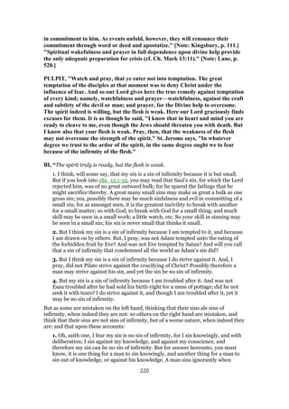 in commitment to him. As events unfold, however, they will renounce their
commitment through word or deed and apostatize." [Note: Kingsbury, p. 111.]
"Spiritual wakefulness and prayer in full dependence upon divine help provide
the only adequate preparation for crisis (cf. Ch. Mark 13:11)." [Note: Lane, p.
520.]
PULPIT, "Watch and pray, that ye enter not into temptation. The great
temptation of the disciples at that moment was to deny Christ under the
influence of fear. And so our Lord gives here the true remedy against temptation
of every kind; namely, watchfulness and prayer—watchfulness, against the craft
and subtlety of the devil or man; and prayer, for the Divine help to overcome.
The spirit indeed is willing, but the flesh is weak. Here our Lord graciously finds
excuses for them. It is as though he said, "I know that in heart and mind you are
ready to cleave to me, even though the Jews should threaten you with death. But
I know also that your flesh is weak. Pray, then, that the weakness of the flesh
may not overcome the strength of the spirit." St. Jerome says, "In whatever
degree we trust to the ardor of the spirit, in the same degree ought we to fear
because of the infirmity of the flesh."
BI, “The spirit truly is ready, but the flesh is weak.
1. I think, will some say, that my sin is a sin of infirmity because it is but small.
But if you look into 1Sa_15:1-35, you may read that Saul’s sin, for which the Lord
rejected him, was of no great outward bulk; for he spared the fatlings that he
might sacrifice thereby. A great many small sins may make as great a bulk as one
gross sin; yea, possibly there may be much sinfulness and evil in committing of a
small sin; for as amongst men, it is the greatest incivility to break with another
for a small matter; so with God, to break with God for a small thing; and much
skill may be seen in a small work; a little watch, etc. So your skill in sinning may
be seen in a small sin; his sin is never small that thinks it small.
2. But I think my sin is a sin of infirmity because I am tempted to it, and because
I am drawn on by others. But, I pray, was not Adam tempted unto the eating of
the forbidden fruit by Eve? And was not Eve tempted by Satan? And will you call
that a sin of infirmity that condemned all the world as Adam’s sin did?
3. But I think my sin is a sin of infirmity because I do strive against it. And, I
pray, did not Pilate strive against the crucifying of Christ? Possibly therefore a
man may strive against his sin, and yet the sin be no sin of infirmity.
4. But my sin is a sin of infirmity because I am troubled after it. And was not
Esau troubled after he had sold his birth-right for a mess of pottage; did he not
seek it with tears? I do strive against it, and though I am troubled after it, yet it
may be no sin of infirmity.
But as some are mistaken on the left hand, thinking that their sins ale sins of
infirmity, when indeed they are not: so others on the right hand are mistaken, and
think that their sins are not sins of infirmity, but of a worse nature, when indeed they
are: and that upon these accounts:
1. Oh, saith one, I fear my sin is no sin of infirmity, for I sin knowingly, and with
deliberation; I sin against my knowledge, and against my conscience, and
therefore my sin can be no sin of infirmity. But for answer hereunto, you must
know, it is one thing for a man to sin knowingly, and another thing for a man to
sin out of knowledge, or against his knowledge. A man sins ignorantly when
220
 