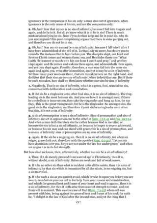 ignorance is the companion of his sin only: a man sins out of ignorance, when
ignorance is the only cause of his sin, and not the companion only.
2. Oh, but I fear that my sin is no sin of infirmity, because I fall into it again and
again, and do lie in it. But do ye know what it is to lie in sin? There is much
mistake about lying in sin. Now if you do thus keep and lie in your sin, why do
you so complain? this your complaining argues that there is some purging out,
and therefore you do not lie in sin.
3. Oh, but I fear my sin cannot be a sin of infirmity, because I fall into it after I
have been admonished of the evil of it. To that I say no more, but desire you to
consider the instance that is here before you. The disciples slept, our Lord and
Saviour Christ comes and wakens them; yea, and He chides them too: “What
(saith He) cannot ye watch with Me one hour I watch and pray;” and yet they
clapt again: and He comes and wakens them again, and admonisheth them again,
and yet they slept again. Possibly, therefore, a man may fail into the same sin
again and again, yea, even after admonition, and yet it may be a sin of infirmity.
Yet how many poor souls are there, that are mistaken here on the right hand, and
do think that their sins are no sins of infirmity, when indeed they are. But if there
be such mistakes, how shall we then know whether our sins be sins of infirmity
1. Negatively, That is no sin of infirmity, which is a gross, foul, scandalous sin,
committed with deliberation and consultation.
2. If the sin be a ringleader unto other foul sins, it is no sin of infirmity. The ring-
leading sin is the most heinous sin. And you see how it is amongst men; if there
be a rebellion or insurrection, they take the ringleader and bang up him, for say
they, This is the great transgressor, for he is the ringleader. So amongst sins, the
great sin is the ringleader; and therefore if your sin be a ringleader unto other
foul sins, it is not a sin of infirmity.
3. A sin of presumption is not a sin of infirmity. Sins of presumption and sins of
infirmity are set in opposition one to the other in Num_15:1-41 and Psa_19:1-14.
And when a man doth therefore sin the rather because God is merciful, or
because the sin is but a sin of infirmity, or because he hopes to repent afterward,
or because his sin may and can stand with grace; this is a sin of presumption, and
is no sin of infirmity: sins of presumption are no sins of infirmity.
4. Again, If the sin be a reigning sin, then it is no sin of infirmity, for when sin
reigns, grace doth not; therefore saith the apostle (Rom_6:1-23), “Let not sin
have dominion over you, for ye are not under the law but under grace;” and when
sin reigns it is in its full strength.
But how shall we know, then, affirmatively, whether our sin be a sin of infirmity?
1. Thus: If it do merely proceed from want of age in Christianity, then it is,
without doubt, a sin of infirmity. Babes are weak and full of weaknesses.
2. If it be no other sin than what is incident unto all the saints, then it is a sin of
infirmity; for that sin which is committed by all the saints, is no reigning sin, but
a sin mortified.
3. If it be such a sin as you cannot avoid, which breaks in upon you before you are
aware, even before you can call in for help from your reason and consideration,
and which the general bent and frame of your heart and soul is against, then it is
a sin of infirmity, for then it doth arise from want of strength to resist, and not
from will to commit. This was the case of Paul (Rom_7:1-25) when evil was
present with him, being against the general bent and frame of his soul; for saith
he, “I delight in the law of God after the inward man, and yet the thing that I
221
 