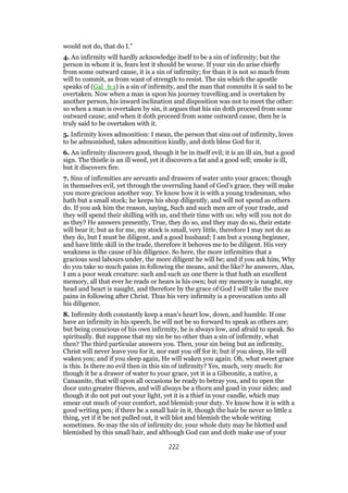 would not do, that do I.”
4. An infirmity will hardly acknowledge itself to be a sin of infirmity; but the
person in whom it is, fears lest it should be worse. If your sin do arise chiefly
from some outward cause, it is a sin of infirmity; for than it is not so much from
will to commit, as from want of strength to resist. The sin which the apostle
speaks of (Gal_6:1) is a sin of infirmity, and the man that commits it is said to be
overtaken. Now when a man is upon his journey travelling and is overtaken by
another person, his inward inclination and disposition was not to meet the other:
so when a man is overtaken by sin, it argues that his sin doth proceed from some
outward cause; and when it doth proceed from some outward cause, then he is
truly said to be overtaken with it.
5. Infirmity loves admonition: I mean, the person that sins out of infirmity, loves
to be admonished, takes admonition kindly, and doth bless God for it.
6. An infirmity discovers good, though it be in itself evil; it is an ill sin, but a good
sign. The thistle is an ill weed, yet it discovers a fat and a good sell; smoke is ill,
but it discovers fire.
7. Sins of infirmities are servants and drawers of water unto your graces; though
in themselves evil, yet through the overruling hand of God’s grace, they will make
you more gracious another way. Ye know how it is with a young tradesman, who
hath but a small stock; he keeps his shop diligently, and will not spend as others
do. If you ask him the reason, saying, Such and such men are of your trade, and
they will spend their shilling with us, and their time with us; why will you not do
as they? He answers presently, True, they do so, and they may do so, their estate
will bear it; but as for me, my stock is small, very little, therefore I may not do as
they do, but I must be diligent, and a good husband; I am but a young beginner,
and have little skill in the trade, therefore it behoves me to be diligent. His very
weakness is the cause of his diligence. So here, the more infirmities that a
gracious soul labours under, the more diligent he will be; and if you ask him, Why
do you take so much pains in following the means, and the like? he answers, Alas,
I am a poor weak creature: such and such an one there is that hath an excellent
memory, all that ever he reads or hears is his own; but my memory is naught, my
head and heart is naught, and therefore by the grace of God I will take the more
pains in following after Christ. Thus his very infirmity is a provocation unto all
his diligence.
8. Infirmity doth constantly keep a man’s heart low, down, and humble. If one
have an infirmity in his speech, he will not be so forward to speak as others are;
but being conscious of his own infirmity, he is always low, and afraid to speak. So
spiritually. But suppose that my sin be no other than a sin of infirmity, what
then? The third particular answers you. Then, your sin being but an infirmity,
Christ will never leave you for it, nor east you off for it; but if you sleep, He will
waken you; and if you sleep again, He will waken you again. Oh, what sweet grace
is this. Is there no evil then in this sin of infirmity? Yes, much, very much: for
though it be a drawer of water to your grace, yet it is a Gibeonite, a native, a
Canaanite, that will upon all occasions be ready to betray you, and to open the
door unto greater thieves, and will always be a thorn and goad in your sides; and
though it do not put out your light, yet it is a thief in your candle, which may
smear out much of your comfort, and blemish your duty. Ye know how it is with a
good writing pen; if there be a small hair in it, though the hair be never so little a
thing, yet if it be not pulled out, it will blot and blemish the whole writing
sometimes. So may the sin of infirmity do; your whole duty may be blotted and
blemished by this small hair, and although God can and doth make use of your
222
 