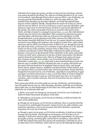 infirmities for to keep your graces, yet they are but your lees and dregs, whereas
your graces should be all refined. Oh, what an evil thing therefore is it, for a man
to be unrefined. And although Christ will not cast you off for a sin of infirmity, yet
you may provoke Him thereby to chide you, and to be angry with you. The
unbelief of the disciples was but their infirmity, yet Christ did upbraid them
because of their unbelief. Thirdly, Though there be much evil in this sin, Christ
will not cast you off for it. For it is an honour to a man to pass by infirmities, saith
Solomon; much more is it for the honour of Christ to pass by the infirmities of
His people. The saints and people of God are in covenant with God by Jesus
Christ, and that covenant is a conjugal covenant (Hos_2:1-23). But what husband
will put away his wife for her infirmities? That covenant is a paternal covenant,
and what father will thrust his child out of doors for his infirmities? A child,
though deformed, is more pleasing to the father, because the child is his own,
than another beautiful child that is not his own. If a master should turn away his
servant for every failing and weakness, who would serve him? Now, saith Luther,
what man will cut off his nose because there is filth in it? yea, though the nose be
the sink of the brain, yet because it is a member a man will not cut it off. And will
Christ cut off one of His members, because there is filth in him, or some
weakness and infirmity in him? What father will knock his child on the head,
because a wart grows on his forehead? These infirmities in the saints and people
of God, are their warts, which grow in the face of their conversation: the blessed
martyrs themselves had these warts: Hierom of Prague had a great wart upon
him, Cranmer another, Jewel another; yea, if we look into that little hook of
Chronicles, I mean Heb_11:1-40, what saint is there mentioned upon record, but
had one wart or another? Had not Abraham his wart, in saying, that Sarah was
his sister? Had not Sarah hers in laughing? Had not Jacob, Isaac, and Joseph
theirs? Moses, Rahab, Samson, Jephthah, and David theirs? Luther had his, and
our reformers theirs; yet God owned, used, and honoured them. Surely therefore,
though there be much evil in a sin of infirmity, especially if a man fall into it again
and again; yet Christ will not leave a man, or east him off for it. If these things be
true, then what necessity is upon us, and what great cause have we to examine
ourselves, and to consider seriously, what sort of sins those sins are, which we
labour under.
But it seems that all the sins of the godly are not sins of infirmity, and God will not
cast off a godly man for any sin: what advantage, therefore, hath this sin of infirmity
above other sins; or what disadvantage do the other sins of the godly labour under,
which this sin of infirmity doth not?
1. Much, very much: for though my sin be great; yet if it be a sin of infirmity, it
shall not hinder the present acceptance of my duty.
2. Although my sin he great, yet if it be but an infirmity, it shall not hinder the
sense of my justification.
3. Though my sin be great, yet if it be but an infirmity, there is a pardon that lies
in course for it; and though it be good to repent of every sin, with a distinct, and
particular repentance, yet it is not necessary that there should he a particular
repentance for every sin of infirmity.
4. Though a man’s sin be great, yet if it be but an infirmity, it shall never bring a
scourge upon his family. And though my sin be great, yet if it be but a sin of
infirmity, it shall never spoil my gifts, nor make them unprofitable: if a man have
great gifts, praying, exercising gifts, and his life be scandalous, what saith the
world? But suppose that upon due search and examination, I find that my sin is
no other than a sin of infirmity, which will not cast me off, although through my
223
 