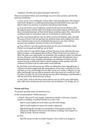 weakness, I do fall into it again and again, what then?
Then several duties follow, and accordingly you are to take up these, and the like
gracious resolutions.
1. If my sin be a sin of infirmity, and no other, then through grace will I observe
what God’s design is, in suffering and leaving such infirmities in me, and will
labour what I can and may, to promote and advance that design.
2. If my sin be but a sin of infirmity, and God will not cast me off for it, then
through the grace of God, will I never believe these false reports of Christ, and
those misrepresentations of Him which Satan would put upon Him, whereby he
would persuade me and others, that our Lord Christ is a hard master.
3. If the Lord Christ will not cast me off foe my sins of infirmity, then, through
the grace of God, I will not question my spiritual estate and condition for every
sin; I will grieve for every sin of infirmity because it is a sin, but I will not
question my condition, because it is but a sin of infirmity.
4. Then will not I cast off myself and others for the sins of infirmities. Shall
Christ’s eye be good and shall my eye be bad?
5. Then will not I cast off the things of Christ because of any infirmity that may
adhere to them, or the dispensation of them. When Christ took our nature on
Him, His deity was veiled under our humanity, His excellency under our infirmity
So now, His grace and His dispensations are veiled under the infirmity of our
administrations: as for example: preaching is an ordinance of Christ, yet the
sermon may be so delivered, with so much weakness of the speaker, that the
ordinance of Christ may be veiled under much infirmity.
6. And if the Lord will not cast me off for my infirmities, then, through grace, I
will never be discouraged from the performance of any duty. I will pray as I can
and hear as I can, and though I be not able to pray as I would, I will pray as I am
able; and though I am not able to examine mine own heart as I would, yet I will
do what I am able, for the Lord will not cast me off for infirmities, and therefore I
will not cast off my duties because of them.
7. And, lastly, if the Lord Jesus Christ will not cast me off for mine infirmities,
then will I never sin because the sin is but a sin of infirmity. (W. Bridge, M. A.)
Watch and Pray
Two points specially claim our attention here.
I. The command given-“Watch and pray.”
1. Watch. The word is very simple. A physician watches a sick man. A porter
watches a building. A sentinel watches on a city’s wall.
(1) To watch implies not to be taken up with other things.
(2) To watch implies to expect the enemy’s approach.
(3) Watching also includes an examination of the points of attack. The
physician will observe what course the disease is taking, what organs it is
likely to touch. Thus he watches.
2. Pray.
(1) This seems to refer to a habit of prayer. Not a wild cry in danger or
224
 