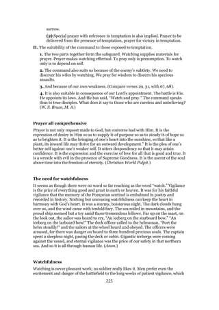 sorrow.
(2) Special prayer with reference to temptation is also implied. Prayer to be
delivered from the presence of temptation, prayer for victory in temptation.
II. The suitability of the command to those exposed to temptation.
1. The two parts together form the safeguard. Watching supplies materials for
prayer. Prayer makes watching effectual. To pray only is presumption. To watch
only is to depend on self.
2. The command also suits us because of the enemy’s subtlety. We need to
discover his wiles by watching. We pray for wisdom to discern his specious
assaults.
3. And because of our own weakness. (Compare verses 29, 31, with 67, 68).
4. It is also suitable in consequence of our Lord’s appointment. The battle is His.
He appoints its laws. And He has said, “Watch and pray.” The command speaks
thus to true disciples. What does it say to those who are careless and unbelieving?
(W. S. Bruce, M. A.)
Prayer all comprehensive
Prayer is not only request made to God, but converse had with Him. It is the
expression of desire to Him so as to supply it-of purpose so as to steady it-of hope so
as to brighten it. It is the bringing of one’s heart into the sunshine, so that like a
plant, its inward life may thrive for an outward development.” It is the plea of one’s
better self against one’s weaker self. It utters despondency so that it may attain
confidence. It is the expression and the exercise of love for all that is good and true. It
is a wrestle with evil in the presence of Supreme Goodness. It is the ascent of the soul
above time into the freedom of eternity. (Christian World Pulpit.)
The need for watchfulness
It seems as though there were no word so far reaching as the word “watch.” Vigilance
is the price of everything good and great in earth or heaven. It was for his faithful
vigilance that the memory of the Pompeian sentinel is embalmed in poetry and
recorded in history. Nothing but unceasing watchfulness can keep the heart in
harmony with God’s heart. It was a stormy, boisterous night. The dark clouds hung
over us, and the wind came with tenfold fury. The sea roiled in mountains, and the
proud ship seemed but a toy amid those tremendous billows. Far up on the mast, on
the look out, the sailor was heard to cry, “An iceberg on the starboard bow.” “An
iceberg on the larboard bow!” The deck officer called to the helmsman, “Port the
helm steadily!” and the sailors at the wheel heard and obeyed. The officers were
aroused, for there was danger on board to three hundred precious souls. The captain
spent a sleepless night, pacing the deck or cabin. Gigantic icebergs were coming
against the vessel, and eternal vigilance was the price of our safety in that northern
sea. And so it is all through human life. (Anon.)
Watchfulness
Watching is never pleasant work; no soldier really likes it. Men prefer even the
excitement and danger of the battlefield to the long weeks of patient vigilance, which
225
 