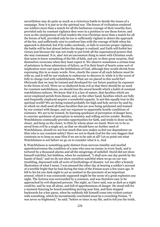 nevertheless may do quite as much as a victorious battle to decide the issues of a
campaign. Now it is just so in the spiritual war. The forces of civilization rendered
our soldiers more than a match for all the barbarous courage of their swarthy foes,
provided only by constant vigilance they were in a position to use those forces; and
even so the omnipotence of God renders the true Christian more than a match for all
the forces of hell, provided only he too is sufficiently vigilant to detect the approach
of the foe, and sufficiently wise to confront him with the courage of faith when his
approach is detected; but if he walks carelessly, or fails to exercise proper vigilance,
the battle will be lost almost before the danger is realized, and Faith will forfeit her
victory just because she was not ready to put forth all the supernatural powers that
she may command. It is, alas! not an uncommon thing to meet with Christian souls
that seem to know something of the life of faith, and yet, to their great surprise, find
themselves overcome when they least expect it. We observe sometimes a certain tone
of petulance in these admissions of failure, as if in their heart of hearts some sort of
implication were cast upon the faithfulness of God, although they would shrink from
expressing this in so many words. Now, clearly the cause of all such failures must lie
with us, and it will be our wisdom to endeavour to discover it; while it is the worst of
folly to charge God with unfaithfulness. What are we placed in this world for?
Obviously that we may be trained and developed for our future position by exposure
to the forces of evil. Were we so sheltered from evil as that there should be no need
for constant watchfulness, we should lose the moral benefit which a habit of constant
watchfulness induces. We know that it is a law of nature, that faculties which are
never employed perish from disuse; and, on the other hand, faculties which are fully
and frequently employed acquire a wonderful capacity. Is not this equally true in the
spiritual world? We are being trained probably for high and holy service by-and-by,
in which we shall need all those faculties that are now being quickened and trained
by our contact with danger, and our exposure to apparently hostile conditions of
existence. We are to be trained, by learning quickness of perception of danger here,
to exercise quickness of perception in ministry and willing service yonder. Besides,
Watchfulness continually provides opportunities for faith, and tends to draw us the
closer, and keep us the closer, to Him by whom alone we stand. Were we to be so
saved from evil by a single act, as that we should have no further need of
Watchfulness, should we not lose much that now makes us feel our dependence on
Him who is our constant safety? Have we not to thank God for the very daggers that
constrain us to keep so near Him if we are to be safe at all? Let us point out what
Watchfulness is not before we go on to consider what it is. And
I. Watchfulness is something quite distinct from nervous timidity and morbid
apprehensiveness-the condition of a man who sees an enemy in every bush, and is
tortured by a thousand alarms and all the misgivings of unbelief. David did not show
himself watchful, but faithless, when he exclaimed, “I shall now one day perish by the
hands of Saul;” and we do not show ourselves watchful when we go on our way
trembling, depressed with all sorts of forebodings of disaster. Let me offer a homely
illustration of what I mean. I was amused the other day at hearing a soldier’s account
of a terrible fright that he had during the time of the Fenian scare a few years ago. It
fell to his lot one dark night to act as sentinel in the precincts of an important
arsenal, which it was commonly supposed might be the scene of a great explosion any
night. The fortress was surrounded by a common, and was therefore easy to be
approached by evil-disposed persons. The night, as I have said, was as dark as a night
could be, and he was all alone, and full of apprehensions of danger. He stood still for
a moment fancying he heard something moving near him, and then stepped
backwards for a few paces, when he suddenly felt himself come into violent contact
with something, which he incontinently concluded must be a crouching Fenian. “I
was never so frightened,” he said, “before or since in my life, and to tell you the truth,
226
 