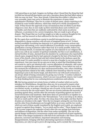 I fell sprawling on my back. Imagine my feelings when I found that the thing that had
terrified me beyond all description was only a harmless sheep that had fallen asleep a
little too near my beat.” Now, dear friends, I think that this soldier’s ridiculous, but
very excusable, panic may serve to illustrate the experience of many timid,
apprehensive Christians. They live in a state of chronic panic, always expecting to be
assailed by some hostile influence, which they shall prove wholly incompetent to
resist. If they foresee the approach of any circumstances that are likely to put their
religion to a test, they at once make up their mind that fiasco and overthrow are
inevitable; and when they are suddenly confronted by what seems an adverse
influence, or promises to be a severe temptation, they are ready to give all up in
despair. They forget that our Lord has taught us to take no anxious thought for the
morrow, and has assured us that sufficient for the day is the evil thereof.
II. Nor again does watchfulness consist in morbid introspectiveness, or in a
disposition to charge ourselves with all sorts of imagined forms of evil. To their
morbid sensibility everything has depravity in it; good and generous actions only
spring from self-seeking; every natural affection is inordinate; every commonplace
gratification a loving of pleasure rather than God. It is surely possible, believe me,
dear Christian friends, to emulate the exploits of a Don Quixote in our religious life,
and to run a tilt at any number of spiritual windmills, but this is not watchfulness. A
clerical brother of mine, alarmed from his slumbers by a policeman who reported his
church open, imagined that he had captured a burglar by the hair of his head in the
tower of his church, when he had only laid violent hands in the darkness upon the
church mop! It is quite possible to convert a mop into a burglar in our own spiritual
experiences. Just once more let me ask you to bear in mind that Watchfulness does
not consist in, and is not identical with, a severe affectation of solemnity, add a pious
aversion to anything like natural mirth or cheerful hilarity. I have before my eyes at
this moment the recollection of a dear and honoured brother, who, when something
amusing had been related at his table, suddenly drew himself up when he was just
beginning to join in the hearty laugh, and observed to me with much seriousness, “I
am always afraid of losing communion by giving way to levity.” I confess I admired
the good man’s conscientiousness, which I am sure was perfectly sincere, but I could
not help thinking that he was confusing between sombreness and sobriety.
III. But having pointed out certain forms or habits of conduct which are not be
mistaken for Watchfulness, though they often are, let us proceed to inquire what
watchfulness is; we have seen what it is not. And here it may be well to notice that
two distinct words, or perhaps I should say sets of words, in the Greek, are translated
in our version by the one word-watch. The one set of terms indicates the necessity of
guarding against sleep, and the other the necessity of guarding against any form of
moral intoxication and insobriety. Both these ideas are presented to us together in a
single passage in the first Epistle to the Thessalonians: “Let us not sleep as do others;
but let us watch and be sober. For they who sleep sleep in the night: and they that be
drunken are drunken in the night.” Here the two dangers arising-the one from sleep,
and the other from drunkenness-are brought before us at once; and the two words,
which are each of them usually translated by the English word-watch, are employed
to guard us against these dangers. “Let us watch and be sober.” These dangers seem
to be in some respects the opposites of each other-the one springs from heaviness
and dullness of disposition, and the other from undue excitability. The one is the
special danger incidental to monotonous routine and a dead level of quiet regularity,
the other is the danger incidental to a life full of stir and bustle-a life where cares and
pleasures, successes and failures, important enterprises and stunning
disappointments, bringing with them alternating experiences of elation or
depression, are only too apt to prove all-engrossing, and to exclude the vivid sense of
227
 