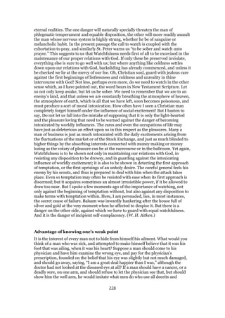 eternal realities. The one danger will naturally specially threaten the man of
phlegmatic temperament and equable disposition, the other will more readily assault
the man whose nervous system is highly strung, whether he be of sanguine or
melancholic habit. In the present passage the call to watch is coupled with the
exhortation to pray, and similarly St. Peter warns us “to be sober and watch unto
prayer.” This suggests to us that Watchfulness needs first of all to be exorcised in the
maintenance of our proper relations with God. If only these be preserved inviolate,
everything else is sure to go well with us; but where anything like coldness settles
down upon our relations with God, backsliding has already commenced, and unless it
be checked we lie at the mercy of our foe. Oh, Christian soul, guard with jealous care
against the first beginnings of listlessness and coldness and unreality in thine
intercourse with God! Not less, perhaps even more, do we need to watch in the other
sense which, as I have pointed out, the word bears in New Testament Scripture. Let
us not only keep awake, but let us be sober. We need to remember that we are in an
enemy’s land, and that unless we are constantly breathing the atmosphere of heaven,
the atmosphere of earth, which is all that we have left, soon becomes poisonous, and
must produce a sort of moral intoxication. How often have I seen a Christian man
completely forget himself under the influence of social excitement! But I hasten to
say, Do not let us fall into the mistake of supposing that it is only the light-hearted
and the pleasure loving that need to be warned against the danger of becoming
intoxicated by worldly influences. The cares and even the occupations of life may
have just as deleterious an effect upon us in this respect as the pleasures. Many a
man of business is just as much intoxicated with the daily excitements arising from
the fluctuations of the market or of the Stock Exchange, and just as much blinded to
higher things by the absorbing interests connected with money making or money
losing as the votary of pleasure can be at the racecourse or in the ballroom. Yet again,
Watchfulness is to be shown not only in maintaining our relations with God, in
resisting any disposition to be drowsy, and in guarding against the intoxicating
influence of worldly excitement; it is also to be shown in detecting the first approach
of temptation, or the first uprisings of an unholy desire. The careful general feels his
enemy by his scouts, and thus is prepared to deal with him when the attack takes
place. Even so temptation may often be resisted with ease when its first approach is
discerned; but it acquires sometimes an almost irresistible power, if it be allowed to
draw too near. But I spoke a few moments ago of the importance of watching, not
only against the beginning of temptation without, but also against any disposition to
make terms with temptation within. Here, I am persuaded, lies, in most instances,
the secret cause of failure. Balaam was inwardly hankering after the house full of
silver and gold at the very moment when he affected to despise it. But there is a
danger on the other side, against which we have to guard with equal watchfulness.
And it is the danger of incipient self-complacency. (W. H. Aitken.)
Advantage of knowing one’s weak point
It is the interest of every man not to hide from himself his ailment. What would you
think of a man who was sick, and attempted to make himself believe that it was his
foot that was ailing, when it was his heart? Suppose a man should come to his
physician and have him examine the wrong eye, and pay for the physician’s
prescription, founded on the belief that his eye was slightly but not much damaged,
and should go away, saying, “I am a great deal happier than I was,” although the
doctor had not looked at the diseased eye at all? If a man should have a cancer, or a
deadly sore, on one arm, and should refuse to let the physician see that, but should
show him the well arm, he would imitate what men do who use all deceits and
228
 
