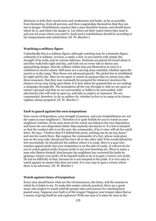 delusions to hide their moral sores and weaknesses and faults, as far as possible,
from themselves, from all persons, and then congratulate themselves that they are
not in danger. Watchfulness requires that a man should be honest, and should know
where he is, and where his danger is. Let others set their watch where they need it,
and you set yours where you need it. Each man’s watchfulness should be according to
his temperament and constitution. (H. W. Beecher.)
Watching-a military figure
Undoubtedly this is a military figure; although watching may be a domestic figure,
ordinarily it is military. A tower, a castle, a fort, is not content with simply the
strength of its walls, and its various defences. Sentinels are placed all round about it,
and they walk both night and day, and look out on every side to descry any
approaching danger, that the soldiers within may put themselves at once in a
condition to receive attack. Still more are a moving army watchful, whether upon the
march or in the camp. They throw out advanced guards. The picket line is established
by night and by day. Men are set apart to watch on purpose that no enemy may take
them unawares; that they may constantly be prepared for whatever incursion the
chances of war may bring upon them. It is here taken for granted that we are making
a campaign through life. The assumption all the way through is, that we are upon an
enemy’s ground, and that we are surrounded, or liable to be surrounded, with
adversaries who will rush in upon us, and take us captive at unawares. We are
commanded, therefore, to do as soldiers do, whether in fort or in camp-to be always
vigilant, always prepared. (H. W. Beecher.)
Each to guard against his own temptations
Your excess of disposition, your strength of passion, and your temptableness are not
the same as your neighbour’s. Therefore it is quite foolish for you to watch as your
neighbour watches. Every man must set his watch according to his own disposition,
and know his own disposition better than anybody else knows it. If a fort is situated
so that the weakest side is on the east, the commander, if he is wise, will set his watch
there. He says, “I believe that if I defend this point, nothing can do me any harm,”
and sets his watch there. But suppose the commander of a fort, whose weak place
was on the west side, should put his force all on the other side! If he would defend his
fort successfully, he should put his soldiers where it is weak. Here is a man who
watches against pride; but your temptation is on the side of vanity. It will not do for
you to watch against pride, because pride is not your besetting sin. There is many a
man who flatters himself, that because his neighbour has corrected his faults by
gaining a victory over pride, all he himself needs to do is to gain a victory over pride.
He has no difficulty in that, because he is not tempted in his pride. It is very easy to
watch against an enemy that does not exist. It is very easy to gain a victory where
there is no adversary. (H. W. Beecher.)
Watch against times of temptation
Every man should know what are the circumstances, the times, and the seasons in
which he is liable to sin. To make this matter entirely practical, there are a great
many who neglect to watch until the proper time and seasons for watching have
passed away. Suppose your fault is of the tongue? Suppose your temper takes that as
a means of giving itself air and explosion? With one man it is when he rises in the
229
 