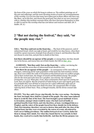 the form of the cross on which He hung to redeem us. The noblest paintings are of
His acts and sufferings; and the most elevating strains of music are accompaniments
of His worship. It is too true that many have taken part in these offices who have not,
like Mary, sat at His feet, and chosen the good part; but what we are now concerned
with is, whether this incident warrants those who have first given themselves to Him
to offer in and for His worship what has cost labour and treasure and skill. (M. F.
Sadler, M. A.)
2 “But not during the festival,” they said, “or
the people may riot.”
GILL, "But they said not on the feast day,.... The feast of the passover, and of
unleavened bread, which was nigh at hand, and would be two days hence, when there
would be a great concourse of people from all parts to keep it: and therefore they did
not choose to seize him, and put him to death at that time,
lest there should be an uproar of the people; or among them, lest they should
rise in his favour, and rescue him out of their hands; See Gill on Mat_26:5.
JAMIESON, "But they said, Not on the feast day — rather, not during the
feast; not until the seven days of unleavened bread should be over.
lest there be an uproar of the people — In consequence of the vast influx of
strangers, embracing all the male population of the land who had reached a certain
age, there were within the walls of Jerusalem at this festival some two million people;
and in their excited state, the danger of tumult and bloodshed among “the people,”
who for the most part took Jesus for a prophet, was extreme. See Josephus
[Antiquities, 20.5.3]. What plan, if any, these ecclesiastics fixed upon for seizing our
Lord, does not appear. But the proposal of Judas being at once and eagerly gone into,
it is probable they were till then at some loss for a plan sufficiently quiet and yet
effectual. So, just at the feast time shall it be done; the unexpected offer of Judas
relieving them of their fears. Thus, as Bengel remarks, did the divine counsel take
effect.
PULPIT, "For they said ( ἔλεγον γὰρ) literally, for they were saying—Not during
the feast, lest haply there shall be a tumult of the people. The same cause induced
them to avoid the time of the feast. The feast brought a great multitude of Jews
to Jerusalem, amongst whom would be many who had received bodily or
spiritual benefits from Christ, and who therefore, at least, worshipped him as a
Prophet; and the rulers of the people feared lest these should rise in his defense.
Their first intention, therefore, was not to destroy him until after the close of the
Paschal feast; but they were overruled by the course of events, all ordered by
God's never-failing providence. The sudden betrayal of our Lord by Judas led
them to change their minds. For when they found that he was actually in their
hands, they resolved to crucify him forthwith. And thus the Divine purpose was
23
 