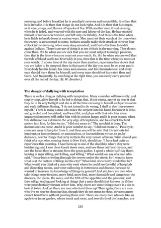 morning, and before breakfast he is peculiarly nervous and susceptible. It is then that
he is irritable. It is then that things do not look right. And it is then that his tongue,
as it were, snaps, and throws off sparks of fire. With another man it is at evening,
when he is jaded, and wearied with the care and labour of the day. He has emptied
himself of nervous excitement, and left only excitability. And then is the time when
he is liable to break down in various ways. Men must set their watch at the time when
the enemy is accustomed to come. Indians usually make their attack at three or four
o’clock in the morning, when men sleep soundest; and that is the time to watch
against Indians. There is no use of doing it at ten o’clock in the morning. They do not
come then. If it be when you are sick that you are most subject to malign passions,
then that is the time when you must set your watch. Or, if it be when you are well that
the tide of blood swells too feverishly in you, then that is the time when you must set
your watch. If, at one time of the day more than another, experience has shown that
you are liable to be tempted, then in that part of the day you must be on your guard.
Everybody has his hours, his times and seasons, and his circumstances; and every
man should learn them for himself; and every man should set his watch then and
there. And frequently, by watching at the right time, you can easily carry yourself
over all the rest of the day. (H. W. Beecher.)
The danger of dallying with temptation
There is such a thing as dallying with temptation. Many a maiden will insensibly, and
step by step, allow herself to be led to things that, if not wrong, are yet so near it that
they lie in its very twilight and she is all the time excusing to herself such permissions
and such dalliance, Baying, “I do not intend to do wrong; I shall in due time recover
myself.” There is many a man who takes the serpent into his hand, because it is lithe’,
and graceful, and burnished, and beautiful, and plays with that which in some
unguarded moment will strike him with its poison fangs; and it is poor excuse, when
this dalliance has led him to the very edge of temptation, and has struck the fatal
poison into him, for him to say, “I did not mean to.” The mischief is done. The
damnation is to come. And it is poor comfort to say, “I did not mean to.” Pass by it;
come not near it; keep far from it, and then you will be safe. But it is not safe for
innocent, or inexperienced, or unconscious, or Inconsiderate virtue, to go, by
dalliance, near to things that carry in them the very venom of Satan. What should you
think of a man who, coming down to New York, should say, “I have had quite an
experience this morning. I have been up to one of the shambles where they were
butchering; and I saw them knock down oxen, and saw them cut their throats, and
saw the blood flow in streams from the great gashes. I spent a whole half-day there,
looking at men killing, and killing, and killing.” What would you say of a man who
said, “I have been crawling through the sewers under the street; for I want to know
what is at the bottom of things in this city?” What kind of curiosity would that be?
What would you think of a man who went where he could see the offal of hospitals
and dissecting rooms, and went wallowing in rottenness and disease, because he
wanted to increase his knowledge of things in general? And yet, here are men who
take things more feculent, more fetid, more foul, more damnable and dangerous-the
diseases, the ulcers, the sores, and the filth of the appetites and the passions; and
they will go wading and looking at things that a man should shut his eyes on if they
were providentially thrown before him. Why, there are some things that it is a sin to
look at twice. And yet there are men who hunt them up! Then again, there are men
who live so near to cheating that, though they do not mean to cheat, circumstances
cannot bend them without pushing them over. There are many men who are like an
apple tree in my garden, whose trunk and roots, and two-thirds of the branches, are
230
 