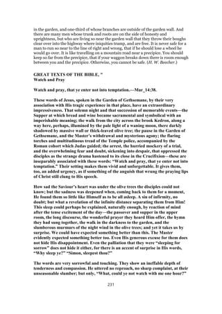 in the garden, and one-third of whose branches are outside of the garden wall. And
there are many men whose trunk and roots are on the side of honesty and
uprightness, but who are living so near the garden wall that they throw their boughs
clear over into the highway where iniquities tramp, and are free. It is never safe for a
man to run so near to the line of right and wrong, that if he should lose a wheel he
would go over. It is like travelling on a mountain road near a precipice. You should
keep so far from the precipice, that if your waggon breaks down there is room enough
between you and the precipice. Otherwise, you cannot be safe. (H. W. Beecher.)
GREAT TEXTS OF THE BIBLE, "
Watch and Pray
Watch and pray, that ye enter not into temptation.—Mar_14:38.
These words of Jesus, spoken in the Garden of Gethsemane, by their very
association with His tragic experience in that place, have an extraordinary
impressiveness. That solemn night and that succession of memorable events—the
Supper at which bread and wine became sacramental and symbolical with an
imperishable meaning; the walk from the city across the brook Kedron, along a
way here, perhaps, illumined by the pale light of a waning moon, there darkly
shadowed by massive wall or thick-leaved olive tree; the pause in the Garden of
Gethsemane, and the Master’s withdrawal and mysterious agony; the flaring
torches and multitudinous tread of the Temple police, accompanied by the
Roman cohort which Judas guided; the arrest, the hurried mockery of a trial,
and the overwhelming fear and doubt, sickening into despair, that oppressed the
disciples as the strange drama hastened to its close in the Crucifixion—these are
inseparably associated with these words: “Watch and pray, that ye enter not into
temptation.” Their setting makes them vivid and unforgettable. It gives them,
too, an added urgency, as if something of the anguish that wrung the praying lips
of Christ still clung to His speech.
How sad the Saviour’s heart was under the olive trees the disciples could not
know; but the sadness was deepened when, coming back to them for a moment,
He found them so little like Himself as to be all asleep. A sin of infirmity, no
doubt; but what a revelation of the infinite distance separating them from Him!
This sleep could perhaps be explained, naturally enough, by reaction of mind
after the tense excitement of the day—the passover and supper in the upper
room, the long discourse, the wonderful prayer they heard Him offer, the hymn
they had sung together, the walk in the darkness to the garden, and the
slumberous murmurs of the night wind in the olive trees; and yet it takes us by
surprise. We could have expected something better than this. The Master
evidently expected something better too. Even His generous excuse for them does
not hide His disappointment. Even the palliation that they were “sleeping for
sorrow” does not hide it either, for there is an accent of surprise in His words,
“Why sleep ye?” “Simon, sleepest thou?”
The words are very sorrowful and touching. They show an ineffable depth of
tenderness and compassion. He uttered no reproach, no sharp complaint, at their
unseasonable slumber; but only, “What, could ye not watch with me one hour?”
231
 