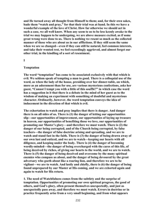 and He turned away all thought from Himself to them; and, for their own sakes,
bade them “watch and pray,” for that their trial was at hand. In this we have a
wonderful example of the love of Christ. How far otherwise we should act in
such a case, we all well know. When any seem to us to be less keenly awake to the
trial we may happen to be undergoing, we are above measure excited, as if some
great wrong were done to us. There is nothing we resent so much as the collected
manner of those who are about us in our afflictions. If they still seem the same
when we are so changed—even if they can still be natural, feel common interests,
and take their wonted rest, we feel exceedingly aggrieved, and almost forget our
other trial, in the kindling of a sort of resentment.
I
Temptation
The word “temptation” has come to be associated exclusively with that which is
evil. We seldom speak of tempting a man to good. There is a colloquial use of the
word, as when the lady of the house, presiding over her dinner-table, on which,
more as an adornment than for use, are various mysterious confections, asks her
guest, “Cannot I tempt you with a little of this soufflé?” in which case the word
has a suggestion in it that there is a debate in the mind of her guest as to the
wisdom of making an experiment with something of doubtful and mysterious
character. Ordinarily, however, the word temptation conveys the idea of
inducement in the direction of that which is evil.
The exhortation to watch and pray implies that there is danger. And danger
there is on all sides of us. There is (1) the danger of letting our opportunities
slip—our opportunities of improvement, our opportunities of laying up treasure
in heaven, our opportunities of benefiting those we love, our opportunities of
promoting our Master’s glory—and therefore we must watch. There is (2) the
danger of our being corrupted, and of the Church being corrupted, by false
teachers—the danger of false doctrine arising and spreading, and we are to
watch and stand fast in the faith. There is (3) the danger of being drawn away of
our own lust and enticed, and we are to watch—keeping our hearts with all
diligence, and keeping under the body. There is (4) the danger of becoming
wordly-minded—the danger of being overcharged with the cares of this life, of
being deceived by riches, of giving our hearts to the world, and we are to watch.
There is (5) the danger of being deceived and overcome by the many spiritual
enemies who compass us about, and the danger of being devoured by the great
adversary who goeth about like a roaring lion, and therefore we are to be
vigilant—we are to watch. And lastly and chiefly, there is (6) the danger of being
found unprepared by our Master at His coming, and we are exhorted again and
again to watch for His return.
1. The need of Watchfulness comes from the subtlety and the surprise of
temptation. Opportunities of promoting our own spiritual progress, the good of
others, and God’s glory, often present themselves unexpectedly, and just as
unexpectedly pass away, and therefore we must watch. Errors in doctrine or in
practice frequently arise from a very small beginning, and from what appears
232
 