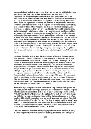 harmless in itself, and often have taken deep root and spread widely before men
have discovered their true nature; and therefore we must watch. Very
frequently, too, temptation presents itself at an unexpected time, and in an
unexpected form, and we must watch. And then our enemies are ever surprising
us. They come suddenly and without the slightest note of warning. They may
attack us on our right hand or on our left, and that at any moment, for we see
them not. And then they come ever in disguise, and are constantly approaching
us in some new dress. Their weapons, too, they are constantly changing, and
their mode of attack; and they are ever watching for favourable opportunities,
and are constantly attacking us when we are least prepared for them. And they
are many—their name is legion; they are powerful—they are subtle—they are
malignant—they are unsparing. Surely we ought to watch—not being ignorant
of Satan’s devices. He seizes upon every favourable opportunity, and we ought to
watch. Esau was returning from the field, faint, for he had long fasted; he saw
his brother preparing pottage, and thought not of an enemy; but the enemy was
there, and, taking advantage of this opportunity, with his brother’s tongue asked
him to sell his birthright. He sold it—and then he felt that an enemy, the great
enemy, had done it. But his birthright was gone—for ever gone. He sought to
have it restored, but never could regain it, though he sought it carefully and with
tears.
I suppose all you boys have read Baxter’s Second Innings. In that fascinating
little book every boy is represented as a batsman who is being bowled at with
various sorts of bowling—“swifts,” “slows,” and “screws.” The object is, of
course, to find out where is his weak point, to get past his defence, and lay low
his wickets, which are honour, truth, and purity. The boy’s only chance of
playing a strong sound game is to watch every ball very closely. The danger is
always that he will get careless and slack; and then, in the moment when he is
taking it easy, in comes a swift ball when he was counting on a slow one, and in
consequence he comes to grief. You remember the illustration which Henry
Drummond gives, in the book, of a boy who, being off his guard for a moment,
yields to a swift and sudden temptation, and says what is not true. Sometimes a
false word slips off the tongue in this way, which you would give a whole term’s
pocket-money to recall. You did not remember to do what the Bible suggests—
put a watch upon the lips.1 [Note: C. S. Horne.]
Sometimes boys and girls, and men and women, keep steady watch against the
big faults, but let the little ones go unheeded. Do you remember Baxter’s surprise
when his captain reminds him that he has to guard something besides wickets.
“What?” says Baxter. “Bails,” says the captain. Now, bails are very little things;
but if the bowler succeeds in removing a bail the batsman has come to grief as
much as if his middle stump had been uprooted. You must not talk as if the little
faults do not matter. They do. They are “the little foxes that spoil the vines.” You
must try to guard all your life from temptation. Blessed is he that watcheth and
prayeth; that never sleeps at his post; that never suffers, and causes others to
suffer, from his neglect of duty.1 [Note: C. S. Horne.]
One time, when our soldiers were fighting against Indians in America, a sentry
at a very important point was found one morning dead at his post. The guard
233
 