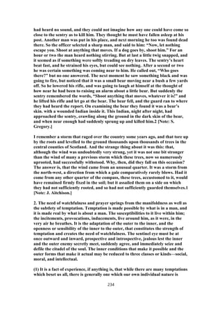 had heard no sound, and they could not imagine how any one could have come so
close to the sentry as to kill him. They thought he must have fallen asleep at his
post. Another man was put in his place, and next morning he too was found dead
there. So the officer selected a sharp man, and said to him: “Now, let nothing
escape you. Shoot at anything that moves. If a dog goes by, shoot him.” For an
hour or two the man heard nothing stirring. But at last a little twig snapped, and
it seemed as if something were softly treading on dry leaves. The sentry’s heart
beat fast, and he strained his eyes, but could see nothing. After a second or two
he was certain something was coming near to him. He called out, “Who goes
there?” but no one answered. The next moment he saw something black and was
going to fire, but noticed that it was a small bear moving near a bush a few yards
off. So he lowered his rifle, and was going to laugh at himself at the thought of
how near he had been to raising an alarm about a little bear. But suddenly the
sentry remembered the words, “Shoot anything that moves, whatever it is!” and
he lifted his rifle and let go at the bear. The bear fell, and the guard ran to where
they had heard the report. On examining the bear they found it was a bear’s
skin. with a wounded Indian inside it. This Indian, night after night, had
approached the sentry, crawling along the ground in the dark skin of the bear,
and when near enough had suddenly sprung up and killed him.2 [Note: S.
Gregory.]
I remember a storm that raged over the country some years ago, and that tore up
by the roots and levelled to the ground thousands upon thousands of trees in the
central counties of Scotland. And the strange thing about it was this: that,
although the wind was undoubtedly very strong, yet it was not one bit stronger
than the wind of many a previous storm which these trees, now so numerously
uprooted, had successfully withstood. Why, then, did they fall on this occasion?
The answer is, that the wind came from an unusual quarter. It was a storm from
the north-west, a direction from which a gale comparatively rarely blows. Had it
come from any other quarter of the compass, these trees, accustomed to it, would
have remained firmly fixed in the soil; but it assailed them on a side on which
they had not sufficiently rooted, and so had not sufficiently guarded themselves.1
[Note: J. Aitchison.]
2. The need of watchfulness and prayer springs from the manifoldness as well as
the subtlety of temptation. Temptation is made possible by what is in a man, and
it is made real by what is about a man. The susceptibilities to it live within him;
the incitements, provocations, inducements, live around him, as it were, in the
very air he breathes. It is the adaptation of the outer to the inner, and the
openness or sensibility of the inner to the outer, that constitutes the strength of
temptation and creates the need of watchfulness. The sentinel eye must be at
once outward and inward, prospective and introspective, jealous lest the inner
and the outer enemy secretly meet, suddenly agree, and immediately seize and
defile the citadel of the soul. The inner conditions that make it possible and the
outer forms that make it actual may be reduced to three classes or kinds—social,
moral, and intellectual.
(1) It is a fact of experience, if anything is, that while there are many temptations
which beset us all, there is generally one which our own individual nature is
234
 