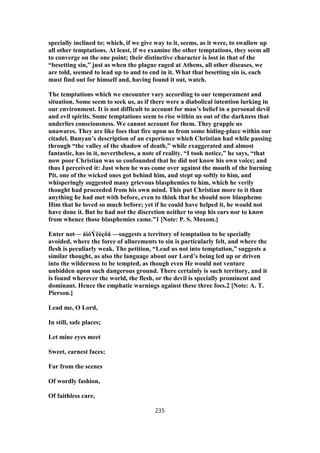 specially inclined to; which, if we give way to it, seems, as it were, to swallow up
all other temptations. At least, if we examine the other temptations, they seem all
to converge on the one point; their distinctive character is lost in that of the
“besetting sin,” just as when the plague raged at Athens, all other diseases, we
are told, seemed to lead up to and to end in it. What that besetting sin is, each
must find out for himself and, having found it out, watch.
The temptations which we encounter vary according to our temperament and
situation. Some seem to seek us, as if there were a diabolical intention lurking in
our environment. It is not difficult to account for man’s belief in a personal devil
and evil spirits. Some temptations seem to rise within us out of the darkness that
underlies consciousness. We cannot account for them. They grapple us
unawares. They are like foes that fire upon us from some hiding-place within our
citadel. Bunyan’s description of an experience which Christian had while passing
through “the valley of the shadow of death,” while exaggerated and almost
fantastic, has in it, nevertheless, a note of reality. “I took notice,” he says, “that
now poor Christian was so confounded that he did not know his own voice; and
thus I perceived it: Just when he was come over against the mouth of the burning
Pit, one of the wicked ones got behind him, and stept up softly to him, and
whisperingly suggested many grievous blasphemies to him, which he verily
thought had proceeded from his own mind. This put Christian more to it than
anything he had met with before, even to think that he should now blaspheme
Him that he loved so much before; yet if he could have helped it, he would not
have done it. But he had not the discretion neither to stop his ears nor to know
from whence those blasphemies came.”1 [Note: P. S. Moxom.]
Enter not— åἰóÝëèçôå —suggests a territory of temptation to be specially
avoided, where the force of allurements to sin is particularly felt, and where the
flesh is peculiarly weak. The petition, “Lead us not into temptation,” suggests a
similar thought, as also the language about our Lord’s being led up or driven
into the wilderness to be tempted, as though even He would not venture
unbidden upon such dangerous ground. There certainly is such territory, and it
is found wherever the world, the flesh, or the devil is specially prominent and
dominant. Hence the emphatic warnings against these three foes.2 [Note: A. T.
Pierson.]
Lead me, O Lord,
In still, safe places;
Let mine eyes meet
Sweet, earnest faces;
Far from the scenes
Of wordly fashion,
Of faithless care,
235
 