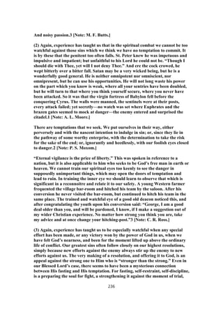 And noisy passion.3 [Note: M. F. Butts.]
(2) Again, experience has taught us that in the spiritual combat we cannot be too
watchful against those sins which we think we have no temptation to commit. It
is by these that the penitent too often falls. St. Peter knew he was impetuous and
impulsive and impatient; but unfaithful to his Lord he could not be. “Though I
should die with Thee, yet will I not deny Thee.” And ere the cock crowed, he
wept bitterly over a bitter fall. Satan may be a very wicked being, but he is a
wonderfully good general. He is neither omnipotent nor omniscient, nor
omnipresent, but he can use his opportunities. He will not long waste his power
on the part which you know is weak, where all your sentries have been doubled,
but he will turn to that where you think yourself secure, where you never have
been attacked. So it was that the virgin fortress of Babylon fell before the
conquering Cyrus. The walls were manned, the sentinels were at their posts,
every attack failed; yet secretly—no watch was set where Euphrates and the
brazen gates seemed to mock at danger—the enemy entered and surprised the
citadel.1 [Note: A. L. Moore.]
There are temptations that we seek. We put ourselves in their way, either
perversely and with the nascent intention to indulge in sin; or, since they lie in
the pathway of some worthy enterprise, with the determination to take the risk
for the sake of the end; or, ignorantly and heedlessly, with our foolish eyes closed
to danger.2 [Note: P. S. Moxom.]
“Eternal vigilance is the price of liberty.” This was spoken in reference to a
nation, but it is also applicable to him who seeks to be God’s free man in earth or
heaven. We cannot train our spiritual eyes too keenly to see the danger in
supposedly unimportant things, which may open the doors of temptation and
lead to ruin. In training the inner eye we should learn to observe that which is
significant in a reconnoitre and relate it to our safety. A young Western farmer
frequented the village bar-room and hitched his team by the saloon. After his
conversion he never visited the bar-room, but continued to hitch his team in the
same place. The trained and watchful eye of a good old deacon noticed this, and
after congratulating the youth upon his conversion said: “George, I am a good
deal older than you, and will be pardoned, I know, if I make a suggestion out of
my wider Christian experience. No matter how strong you think you are, take
my advice and at once change your hitching-post.”3 [Note: C. R. Ross.]
(3) Again, experience has taught us to be especially watchful when any special
effort has been made, or any victory won by the power of God in us, when we
have felt God’s nearness, and been for the moment lifted up above the ordinary
life of conflict. Our greatest sins often follow closely on our highest resolutions,
simply because new efforts against the enemy always stir up the enemy to new
efforts against us. The very making of a resolution, and offering it to God, is an
appeal against the strong one to Him who is “stronger than the strong.” Even in
our Blessed Lord’s case, there seems to have been a mysterious connection
between His fasting and His temptation. For fasting, self-restraint, self-discipline,
is a preparing the soul for fight, a strengthening it against the moment of trial,
236
 