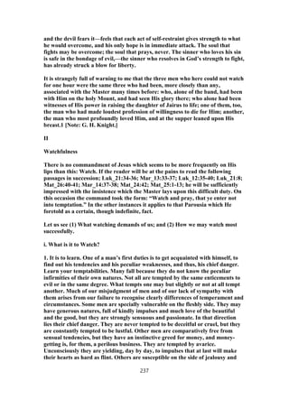 and the devil fears it—feels that each act of self-restraint gives strength to what
he would overcome, and his only hope is in immediate attack. The soul that
fights may be overcome; the soul that prays, never. The sinner who loves his sin
is safe in the bondage of evil,—the sinner who resolves in God’s strength to fight,
has already struck a blow for liberty.
It is strangely full of warning to me that the three men who here could not watch
for one hour were the same three who had been, more closely than any,
associated with the Master many times before: who, alone of the band, had been
with Him on the holy Mount, and had seen His glory there; who alone had been
witnesses of His power in raising the daughter of Jairus to life; one of them, too,
the man who had made loudest profession of willingness to die for Him; another,
the man who most profoundly loved Him, and at the supper leaned upon His
breast.1 [Note: G. H. Knight.]
II
Watchfulness
There is no commandment of Jesus which seems to be more frequently on His
lips than this: Watch. If the reader will be at the pains to read the following
passages in succession; Luk_21:34-36; Mar_13:33-37; Luk_12:35-40; Luk_21:8;
Mat_26:40-41; Mar_14:37-38; Mat_24:42; Mat_25:1-13; he will be sufficiently
impressed with the insistence which the Master lays upon this difficult duty. On
this occasion the command took the form: “Watch and pray, that ye enter not
into temptation.” In the other instances it applies to that Parousia which He
foretold as a certain, though indefinite, fact.
Let us see (1) What watching demands of us; and (2) How we may watch most
successfully.
i. What is it to Watch?
1. It is to learn. One of a man’s first duties is to get acquainted with himself, to
find out his tendencies and his peculiar weaknesses, and thus, his chief danger.
Learn your temptabilities. Many fall because they do not know the peculiar
infirmities of their own natures. Not all are tempted by the same enticements to
evil or in the same degree. What tempts one may but slightly or not at all tempt
another. Much of our misjudgment of men and of our lack of sympathy with
them arises from our failure to recognise clearly differences of temperament and
circumstances. Some men are specially vulnerable on the fleshly side. They may
have generous natures, full of kindly impulses and much love of the beautiful
and the good, but they are strongly sensuous and passionate. In that direction
lies their chief danger. They are never tempted to be deceitful or cruel, but they
are constantly tempted to be lustful. Other men are comparatively free from
sensual tendencies, but they have an instinctive greed for money, and money-
getting is, for them, a perilous business. They are tempted by avarice.
Unconsciously they are yielding, day by day, to impulses that at last will make
their hearts as hard as flint. Others are susceptible on the side of jealousy and
237
 