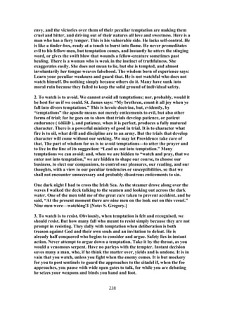envy, and the victories over them of their peculiar temptation are making them
cruel and bitter, and driving out of their natures all love and sweetness. Here is a
man who has a fiery temper. This is his vulnerable side. He lacks self-control. He
is like a tinder-box, ready at a touch to burst into flame. He never premeditates
evil to his fellow-men, but temptation comes, and instantly he utters the stinging
word, or gives the swift blow that wounds a fellow-creature sometimes past
healing. There is a woman who is weak in the instinct of truthfulness. She
exaggerates easily. She does not mean to lie, but she is tempted, and almost
involuntarily her tongue weaves falsehood. The wisdom born of experience says:
Learn your peculiar weakness and guard that. He is not watchful who does not
watch himself. Do nothing simply because others do it. Many have sunk into
moral ruin because they failed to keep the solid ground of individual safety.
2. To watch is to avoid. We cannot avoid all temptations; nor, probably, would it
be best for us if we could. St. James says: “My brethren, count it all joy when ye
fall into divers temptations.” This is heroic doctrine, but, evidently, by
“temptations” the apostle means not merely enticements to evil, but also other
forms of trial; for he goes on to show that trials develop patience, or patient
endurance ( ὑðïìïíÞ ), and patience, when it is perfect, produces a fully matured
character. There is a powerful ministry of good in trial. It is to character what
fire is to oil, what drill and discipline are to an army. But the trials that develop
character will come without our seeking. We may let Providence take care of
that. The part of wisdom for us is to avoid temptations—to utter the prayer and
to live in the line of its suggestion: “Lead us not into temptation.” Many
temptations we can avoid; and, when we are bidden to “watch and pray, that we
enter not into temptation,” we are bidden to shape our course, to choose our
business, to elect our companions, to control our pleasures, our reading, and our
thoughts, with a view to our peculiar tendencies or susceptibilities, so that we
shall not encounter unnecessary and probably disastrous enticements to sin.
One dark night I had to cross the Irish Sea. As the steamer drove along over the
waves I walked the deck talking to the seamen and looking out across the dark
water. One of the men told me of the great care taken to prevent accident, and he
said, “At the present moment there are nine men on the look out on this vessel.”
Nine men were—watching!1 [Note: S. Gregory.]
3. To watch is to resist. Obviously, when temptation is felt and recognised, we
should resist. But how many fall who meant to resist simply because they are not
prompt in resisting. They dally with temptation when deliberation is both
treason against God and their own souls and an invitation to defeat. He is
already half conquered who begins to consider and argue. Safety lies in instant
action. Never attempt to argue down a temptation. Take it by the throat, as you
would a venomous serpent. Have no parleys with the tempter. Instant decision
saves many a man, who, if he think the matter over, yields and is undone. It is in
vain that you watch, unless you fight when the enemy comes. It is but mockery
for you to post sentinels to guard the approaches to the citadel if, when the foe
approaches, you pause with wide open gates to talk, for while you are debating
he seizes your weapons and binds you hand and foot.
238
 