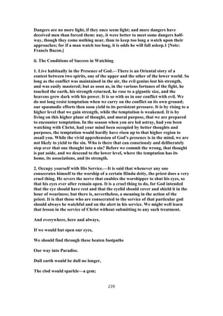 Dangers are no more light, if they once seem light; and more dangers have
deceived men than forced them: nay, it were better to meet some dangers half-
way, though they come nothing near, than to keep too long a watch upon their
approaches; for if a man watch too long, it is odds he will fall asleep.1 [Note:
Francis Bacon.]
ii. The Conditions of Success in Watching
1. Live habitually in the Presence of God.—There is an Oriental story of a
contest between two spirits, one of the upper and the other of the lower world. So
long as the conflict was maintained in the air, the evil genius lost his strength,
and was easily mastered; but as soon as, in the various fortunes of the fight, he
touched the earth, his strength returned, he rose to a gigantic size, and the
heavens grew dark with his power. It is so with us in our conflict with evil. We
do not long resist temptation when we carry on the conflict on its own ground;
our spasmodic efforts then soon yield to its persistent pressure. It is by rising to a
higher level that we gain strength, while the temptation is weakened. It is by
living on this higher plane of thought, and moral purpose, that we are prepared
to encounter temptation. In the season when you are led astray, had you been
watching with Christ, had your mind been occupied by better thoughts and
purposes, the temptation would hardly have risen up to that higher region to
assail you. While the vivid apprehension of God’s presence is in the mind, we are
not likely to yield to the sin. Who is there that can consciously and deliberately
step over that one thought into a sin? Before we commit the wrong, that thought
is put aside, and we descend to the lower level, where the temptation has its
home, its associations, and its strength.
2. Occupy yourself with His Service.—It is said that whenever any one
consecrates himself to the worship of a certain Hindu deity, the priest does a very
cruel thing. He severs the nerve that enables the worshipper to shut his eyes, so
that his eyes ever after remain open. It is a cruel thing to do, for God intended
that the eye should have rest and that the eyelid should cover and shield it in the
hour of weariness; but there is, nevertheless, a meaning in the action of the
priest. It is that those who are consecrated to the service of that particular god
should always be watchful and on the alert in his service. We might well learn
that lesson in the service of Christ without submitting to any such treatment.
And everywhere, here and always,
If we would but open our eyes,
We should find through these beaten footpaths
Our way into Paradise.
Dull earth would be dull no longer,
The clod would sparkle—a gem;
239
 