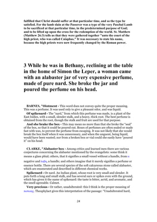fulfilled that Christ should suffer at that particular time, and so the type be
satisfied. For the lamb slain at the Passover was a type of the very Paschal Lamb
to be sacrificed at that particular time, in the predetermined purpose of God;
and to be lifted up upon the cross for the redemption of the world. St. Matthew
(Matthew 26:3) tells us that they were gathered together "unto the court of the
high priest, who was called Caiaphas." It was necessary to state his name,
because the high priests were now frequently changed by the Roman power.
3 While he was in Bethany, reclining at the table
in the home of Simon the Leper, a woman came
with an alabaster jar of very expensive perfume,
made of pure nard. She broke the jar and
poured the perfume on his head.
BARNES, "Ointment - This word does not convey quite the proper meaning.
This was a perfume. It was used only to give a pleasant odor, and was liquid.
Of spikenard - The “nard,” from which this perfume was made, is a plant of the
East Indies, with a small, slender stalk, and a heavy, thick root. The best perfume is
obtained from the root, though the stalk and fruit are used for that purpose.
And she brake the box - This may mean no more than that she broke the “seal”
of the box, so that it could be poured out. Boxes of perfumes are often sealed or made
fast with wax, to prevent the perfume from escaping. It was not likely that she would
break the box itself when it was unnecessary, and when the unguent, being liquid,
would have been wasted; nor from a broken box or vial could she easily have “poured
it” on his head.
CLARKE, "Alabaster box - Among critics and learned men there are various
conjectures concerning the alabaster mentioned by the evangelists: some think it
means a glass phial; others, that it signifies a small vessel without a handle, from α
negative and λαβη, a handle; and others imagine that it merely signifies a perfume or
essence bottle. There are several species of the soft calcareous stone called alabaster,
which are enumerated and described in different chemical works.
Spikenard - Or nard. An Indian plant, whose root is very small and slender. It
puts forth a long and small stalk, and has several ears or spikes even with the ground,
which has given it the name of spikenard: the taste is bitter, acrid, and aromatic, and
the smell agreeable. Calmet.
Very precious - Or rather, unadulterated: this I think is the proper meaning of
πιστικης. Theophylact gives this interpretation of the passage: “Unadulterated hard,
24
 