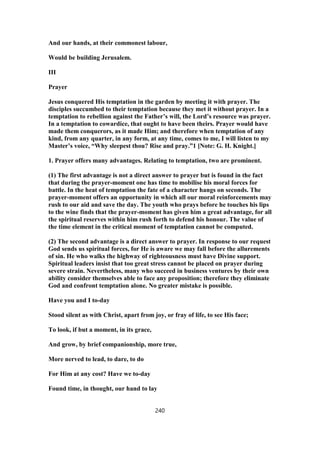 And our hands, at their commonest labour,
Would be building Jerusalem.
III
Prayer
Jesus conquered His temptation in the garden by meeting it with prayer. The
disciples succumbed to their temptation because they met it without prayer. In a
temptation to rebellion against the Father’s will, the Lord’s resource was prayer.
In a temptation to cowardice, that ought to have been theirs. Prayer would have
made them conquerors, as it made Him; and therefore when temptation of any
kind, from any quarter, in any form, at any time, comes to me, I will listen to my
Master’s voice, “Why sleepest thou? Rise and pray.”1 [Note: G. H. Knight.]
1. Prayer offers many advantages. Relating to temptation, two are prominent.
(1) The first advantage is not a direct answer to prayer but is found in the fact
that during the prayer-moment one has time to mobilise his moral forces for
battle. In the heat of temptation the fate of a character hangs on seconds. The
prayer-moment offers an opportunity in which all our moral reinforcements may
rush to our aid and save the day. The youth who prays before he touches his lips
to the wine finds that the prayer-moment has given him a great advantage, for all
the spiritual reserves within him rush forth to defend his honour. The value of
the time element in the critical moment of temptation cannot be computed.
(2) The second advantage is a direct answer to prayer. In response to our request
God sends us spiritual forces, for He is aware we may fall before the allurements
of sin. He who walks the highway of righteousness must have Divine support.
Spiritual leaders insist that too great stress cannot be placed on prayer during
severe strain. Nevertheless, many who succeed in business ventures by their own
ability consider themselves able to face any proposition; therefore they eliminate
God and confront temptation alone. No greater mistake is possible.
Have you and I to-day
Stood silent as with Christ, apart from joy, or fray of life, to see His face;
To look, if but a moment, in its grace,
And grow, by brief companionship, more true,
More nerved to lead, to dare, to do
For Him at any cost? Have we to-day
Found time, in thought, our hand to lay
240
 