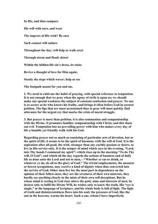 In His, and thus compare
His will with ours, and wear
The impress of His wish? Be sure
Such contact will endure
Throughout the day; will help us walk erect
Through storm and flood; detect
Within the hidden life sin’s dross, its stain;
Revive a thought of love for Him again;
Steady the steps which waver; help us see
The footpath meant for you and me.
2. We need to cultivate the habit of praying, with special reference to temptation.
It is not enough that we pray when the agony of strife is upon us; we should
make our special weakness the subject of constant confession and prayer. No one
is so secure as he who knows his frailty, and brings it often before God in earnest
petition. The lips that are most accustomed thus to pray will most quickly find
utterance for the urgent cry that marks the crisis of moral struggle.
3. But prayer is more than petition; it is also communion and companionship
with the Divine. It promotes familiar companionship with Christ, and this shuts
out evil. Temptation has no prevailing power with him who makes every day of
life a humble yet friendly walk with his God.
Regarding prayer not so much as consisting of particular acts of devotion, but as
the spirit of life, it seems to be the spirit of harmony with the will of God. It is the
aspiration after all good, the wish, stronger than any earthly passion or desire, to
live in His service only. It is the temper of mind which says in the evening, “Lord,
into Thy hands I commend my spirit”; which rises up in the morning “To do Thy
will, O God”; and which all the day regards the actions of business and of daily
life as done unto the Lord and not to men,—“Whether ye eat or drink, or
whatever ye do, do all to the glory of God.” The trivial employments, the meanest
or lowest occupations, may receive a kind of dignity when thus converted into
the service of God. Other men live for the most part in dependence on the
opinion of their fellow-men; they are the creatures of their own interests, they
hardly see anything clearly in the mists of their own self-deceptions. But he
whose mind is resting in God rises above the petty aims and interests of men; he
desires only to fulfil the Divine Will, he wishes only to know the truth. His “eye is
single,” in the language of Scripture, and his whole body is full of light. The light
of truth and disinterestedness flows into his soul; the presence of God, like the
sun in the heavens, warms his heart. Such a one, whom I have imperfectly
241
 