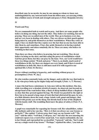 described, may be no mystic; he may be one among us whom we know not,
undistinguished by any outward mark from his fellow-men, yet carrying within
him a hidden source of truth and strength and peace.1 [Note: Benjamin Jowett.]
IV
Watch and Pray
We are commanded both to watch and to pray. And there are some people who
believe in doing one thing, but not the other. They believe in watching, but not in
praying. These are so-called men of the world. They go to business every day,
and are very keen in dealing with others. They are always on their guard against
being taken in, and pride themselves on their watchfulness. When they retire at
night, I have no doubt that they rejoice over the fact that no one has been able to
take them in, and sometimes, I fear, they pride themselves in having watched
their opportunity and taken somebody else in. There are many who believe in
watching in that sense.
Then there are those who believe in praying, but not watching. They do not
believe in being on the alert, and thus using the power of watchfulness which
God has given them; but they can pray by the hour. Now, our Lord would have
these two things united, “Watch and pray.” There is, no doubt, much need of
watchfulness in life, for there are dangers on every hand, and if there is need of
watchfulness in daily life, there is still more need of it with regard to our
spiritual life.1 [Note: D. Davies.]
Prayer without watching is hypocrisy, and watching without prayer is
presumption.2 [Note: W. Jay.]
He who watches constantly looks out for danger, and avoids the way that leads to
it. He who prays looks up for higher help and strength.3 [Note: A. T. Pierson.]
A man who had been a missionary in Asia once told me this incident. One day,
while travelling over a desolate stretch of country, he observed, just beyond an
abrupt bend of the road before him, a flock of sheep huddled about a shepherd
so close that they pressed against his legs. My friend was puzzled by the sight at
first, but as he passed a large mass of rock that had obstructed his gaze, he saw,
at a little distance down the road, a huge Asiatic wolf, gaunt and hungry, that
looked with greedy eyes on the sheep, but shrank back in fear of the shepherd
with his knotty staff. The trembling flock knew the place of safety.4 [Note: P. S.
Moxom.]
A pupil was remarkable for repeating her lessons well. Her schoolfellow, rather
idly inclined, said to her one day, “How is it that you always say your lessons so
perfectly?” She replied, “I always pray that I may say my lessons well.” “Do
you?” said the other; “well then, I will pray, too”: but alas! the next morning she
could not repeat even a word of her usual task. Very much confounded, she ran
to her friend, and reproached her as deceitful: “I prayed,” said she, “but I could
not say a single word of my lesson.” “Perhaps,” rejoined the other, “you took no
242
 