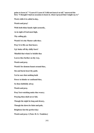 pains to learn it.” “Learn it! Learn it! I did not learn it at all,” answered the
first. “I thought I had no occasion to learn it, when I prayed that I might say it.”
Work while it is called to-day,
Watch and pray!
With both thine hands right earnestly,
As in sight of God most high,
Thy calling ply.
Watch! it is the Master calls thee;
Pray! it is His ear that hears;
Up! shake off thy chilly fears!
Mindful that whate’er befalls thee
Leaves thee further on thy way,
Watch and pray.
Watch! for demons haunt around thee,
Sin and harm beset thy path;
Yet be sure that nothing hath
Power to hinder or confound thee,
So thou faithfully alway
Watch and pray.
Pray! lest watching make thee weary;
Praying thou shalt never fail,
Though the night be long and dreary,
Though the dawn be faint and pale,
Brightens fast the perfect day:
Watch and pray.1 [Note: H. G. Tomkins.]
243
 