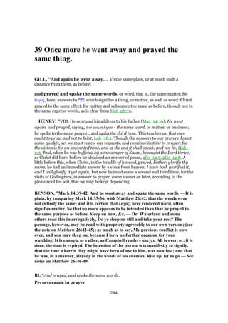 39 Once more he went away and prayed the
same thing.
GILL, "And again he went away,.... To the same place, or at much such a
distance from them, as before:
and prayed and spake the same words; or word, that is, the same matter; for
λογος, here, answers to ‫,דבר‬ which signifies a thing, or matter, as well as word: Christ
prayed to the same effect, for matter and substance the same as before, though not in
the same express words, as is clear from Mat_26:39.
HENRY, "VIII. He repeated his address to his Father (Mar_14:39); He went
again, and prayed, saying, ton auton logon - the same word, or matter, or business;
he spoke to the same purport, and again the third time. This teaches us, that men
ought to pray, and not to faint, Luk_18:1. Though the answers to our prayers do not
come quickly, yet we must renew our requests, and continue instant in prayer; for
the vision is for an appointed time, and at the end it shall speak, and not lie, Hab_
2:3. Paul, when he was buffeted by a messenger of Satan, besought the Lord thrice,
as Christ did here, before he obtained an answer of peace, 2Co_12:7, 2Co_12:8. A
little before this, when Christ, in the trouble of his soul, prayed, Father, glorify thy
name, he had an immediate answer by a voice from heaven, I have both glorified it,
and I will glorify it yet again; but now he must come a second and third time, for the
visits of God's grace, in answer to prayer, come sooner or later, according to the
pleasure of his will, that we may be kept depending.
BENSON, "Mark 14:39-42. And he went away and spake the same words — It is
plain, by comparing Mark 14:35-36, with Matthew 26:42, that the words were
not entirely the same; and it is certain that λογος, here rendered word, often
signifies matter. So that no more appears to be intended than that he prayed to
the same purpose as before. Sleep on now, &c. — Dr. Waterland and some
others read this interrogatively, Do ye sleep on still and take your rest? The
passage, however, may be read with propriety agreeably to our own version; (see
the note on Matthew 26:42-45;) as much as to say, My previous conflict is now
over, and you may sleep on, because I have no further occasion for your
watching. It is enough, or rather, as Campbell renders απεχει, All is over, or, it is
done. the time is expired. The intention of the phrase was manifestly to signify,
that the time wherein they might have been of use to him, was now lost; and that
he was, in a manner, already in the hands of his enemies. Rise up, let us go — See
notes on Matthew 26:46-49.
BI, “And prayed, and spake the same words.
Perseverance in prayer
244
 