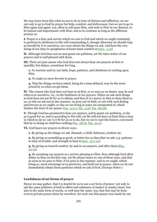 We may learn from this what we are to do in time of distress and affliction; we are
not only to go to God by prayer for help, comfort, and deliverance; but we are to go to
Him again and again: yea, often to call upon Him, and seek to Him in our distress, to
be instant and importunate with Him; and so to continue as long as the affliction
presses us.
I. Prayer is a duty and service which we owe to God and which we ought constantly
to perform in obedience to His will commanding it, though otherwise we should reap
no benefit by it to ourselves, nor even obtain the things we ask. And here the very
doing of our duty in uprightness of heart must comfort us (2Co_1:12).
II. Although God does not at once grant our petitions, yet He takes notice of our
prayers and is well pleased with them.
III. There are just causes why God does not always hear our prayers at first or
speedily; but delays, sometimes for long.
1. To exercise and try our faith, hope, patience, and obedience in waiting upon
Him.
2. To make us more fervent in prayer.
3. That the things we have asked, being for a time delayed, may be the more
prized by us when we get them.
IV. The reason why God does not hear us at first, or so soon as we desire, may be and
often is in ourselves, viz., in the faultiness of our prayers. Either we ask such things
as God does not see fit for us to obtain, and then it is a mercy in Him to deny them to
us; or else we ask not in due manner, we pray not in faith, or not with such feeling
and fervour as we ought; or else we are living in some sin unrepented of, which
hinders the fruit of our prayer (Jas_4:2-3; Jas_5:16; Psa_66:18).
V. Though God has promised to hear our prayers, and to grant our petitions, so far
as is good for us, and is according to His will; yet He will not have us limit Him a time
in which to do so: nor is it fit for us so to do, but we are to wait His leisure, convinced
that by so doing we shall lose nothing (Isa_28:16; Psa_40:1).
VI. God hears our prayers in divers ways.
1. By giving us the things we ask. Hannah, a child; Solomon, wisdom etc.
2. By giving us something as good, or better for us than that we ask; e.g. patience
in time of trouble, and strength to bear it (2Co_12:7-10).
3. By giving us inward comfort, by and in our prayers, and after them (Psa_
35:13).
4. By accepting our prayers as a service pleasing to Him. Now although God often
delays to hear us the first way, yet He always hears us one of these ways, and that
as soon as we pray to Him, if we pray in due manner, and as we ought; which
being so, must encourage us to persevere, and hold out in prayer, when we do not
immediately obtain those petitions which we ask of God. (George Petter.)
Lawfulness of set forms of prayer
Hence we may gather, that it is lawful for us to use a set form of prayer: not only to
ask the same petitions of God in effect and substance of matter at sundry times, but
also in the same form of words, or well near the same: yea, that this may be done
even in private prayer alone by ourselves, for such was this prayer now made by our
245
 