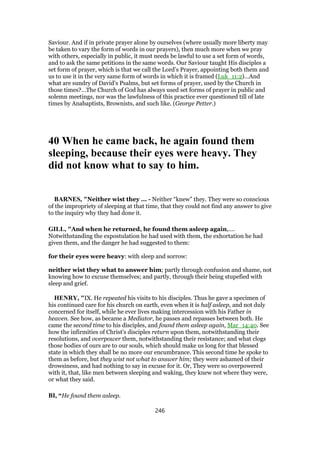 Saviour. And if in private prayer alone by ourselves (where usually more liberty may
be taken to vary the form of words in our prayers), then much more when we pray
with others, especially in public, it must needs be lawful to use a set form of words,
and to ask the same petitions in the same words. Our Saviour taught His disciples a
set form of prayer, which is that we call the Lord’s Prayer, appointing both them and
us to use it in the very same form of words in which it is framed (Luk_11:2)…And
what are sundry of David’s Psalms, but set forms of prayer, used by the Church in
those times?…The Church of God has always used set forms of prayer in public and
solemn meetings, nor was the lawfulness of this practice ever questioned till of late
times by Anabaptists, Brownists, and such like. (George Petter.)
40 When he came back, he again found them
sleeping, because their eyes were heavy. They
did not know what to say to him.
BARNES, "Neither wist they ... - Neither “knew” they. They were so conscious
of the impropriety of sleeping at that time, that they could not find any answer to give
to the inquiry why they had done it.
GILL, "And when he returned, he found them asleep again,....
Notwithstanding the expostulation he had used with them, the exhortation he had
given them, and the danger he had suggested to them:
for their eyes were heavy: with sleep and sorrow:
neither wist they what to answer him; partly through confusion and shame, not
knowing how to excuse themselves; and partly, through their being stupefied with
sleep and grief.
HENRY, "IX. He repeated his visits to his disciples. Thus he gave a specimen of
his continued care for his church on earth, even when it is half asleep, and not duly
concerned for itself, while he ever lives making intercession with his Father in
heaven. See how, as became a Mediator, he passes and repasses between both. He
came the second time to his disciples, and found them asleep again, Mar_14:40. See
how the infirmities of Christ's disciples return upon them, notwithstanding their
resolutions, and overpower them, notwithstanding their resistance; and what clogs
those bodies of ours are to our souls, which should make us long for that blessed
state in which they shall be no more our encumbrance. This second time he spoke to
them as before, but they wist not what to answer him; they were ashamed of their
drowsiness, and had nothing to say in excuse for it. Or, They were so overpowered
with it, that, like men between sleeping and waking, they knew not where they were,
or what they said.
BI, “He found them asleep.
246
 