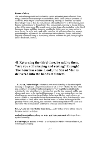 Power of sleep
The most violent passion and excitement cannot keep even powerful minds from
sleep; Alexander the Great slept on the field of Arbela, and Napoleon upon that of
Austerlitz. Even stripes and torture cannot keep off sleep, as criminals have been
known to give way to it on the rack. Noises, which at first serve to drive it away, soon
become indispensable to its existence; thus a stagecoach, stopping to change horses,
wakes all the passengers. The proprietor of an iron forge, who slept close to the din of
hammers, forges, and blast furnaces, would wake if there was any interruption to
them during the night, and a sick miller, who had his mill stopped on that account,
passed sleepless nights until the mill resumed its usual noise. Homer, in his Iliad,
elegantly represents sleep as overcoming all men, and even the gods, except Jupiter
alone. (Christian Journal.)
41 Returning the third time, he said to them,
“Are you still sleeping and resting? Enough!
The hour has come. Look, the Son of Man is
delivered into the hands of sinners.
BARNES, "It is enough - There has been much difficulty in determining the
meaning of this phrase. Campbell translates it, “all is over” - that is, the time when
you could have been of service to me is gone by. They might have aided him by
watching for him when they were sleeping, but now the time was past, and he was
already, as it were, in the hands of his enemies. It is not improbable, however, that
after his agony some time elapsed before Judas came. He had required them to
watch - that is, to keep awake during that season of agony. After that they might have
been suffered to sleep, while Jesus watched alone. As he saw Judas approach he
probably roused them, saying, It is sufficient - as much repose has been taken as is
allowable - the enemy is near, and the Son of man is about to be betrayed.
GILL, "And he cometh the third time,.... After he had prayed a third time, to
the same purport as before:
and saith unto them, sleep on now, and take your rest; which words are
spoken ironically:
it is enough; or "the end is come"; as the Syriac and Arabic versions render it, of
watching and praying:
247
 