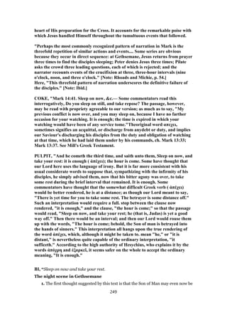 heart of His preparation for the Cross. It accounts for the remarkable poise with
which Jesus handled Himself throughout the tumultuous events that followed.
"Perhaps the most commonly recognized pattern of narration in Mark is the
threefold repetition of similar actions and events.... Some series are obvious
because they occur in direct sequence: at Gethsemane, Jesus returns from prayer
three times to find the disciples sleeping; Peter denies Jesus three times; Pilate
asks the crowd three leading questions, each of which is rejected; and the
narrator recounts events of the crucifixion at three, three-hour intervals (nine
o'clock, noon, and three o'clock." [Note: Rhoads and Michie, p. 54.]
Here, "This threefold pattern of narration underscores the definitive failure of
the disciples." [Note: Ibid.]
COKE, "Mark 14:41. Sleep on now, &c.— Some commentators read this
interrogatively, Do you sleep on still, and take repose? The passage, however,
may be read with propriety agreeable to our version; as much as to say, "My
previous conflict is now over, and you may sleep on, because I have no farther
occasion for your watching. It is enough; the time is expired in which your
watching would have been of any service tome."Theoriginal word απεχει,
sometimes signifies an acquittal, or discharge from anydebt or duty, and implies
our Saviour's discharging his disciples from the duty and obligation of watching
at that time, which he had laid them under by his commands, ch. Mark 13:33;
Mark 13:37. See Mill's Greek Testament.
PULPIT, "And he cometh the third time, and saith unto them, Sleep on now, and
take your rest: it is enough ( ἀπέχει); the hour is come. Some have thought that
our Lord here uses the language of irony. But it is far more consistent with his
usual considerate words to suppose that, sympathizing with the infirmity of his
disciples, he simply advised them, now that his bitter agony was over, to take
some rest during the brief interval that remained. It is enough. Some
commentators have thought that the somewhat difficult Greek verb ( ἀπέχει)
would be better rendered, he is at a distance; as though our Lord meant to say,
"There is yet time for you to take some rest. The betrayer is some distance off."
Such an interpretation would require a full. stop between the clause now
rendered, "it is enough," and the clause, "the hour is come;" so that the passage
would read, "Sleep on now, and take your rest; he (that is, Judas) is yet a good
way off." Then there would be an interval; and then our Lord would rouse them
up with the words, "The hour is come; behold, the Son of man is betrayed into
the hands of sinners." This interpretation all hangs upon the true rendering of
the word ἀπέχει, which, although it might be taken to. mean "he," or "it is
distant," is nevertheless quite capable of the ordinary interpretation, "it
sufficeth." According to the high authority of Hesychius, who explains it by the
words ἀπόχρη and ἐξαρκεῖ, it seems safer on the whole to accept the ordinary
meaning, "It is enough."
BI, “Sleep on now and take your rest.
The night scene in Gethsemane
1. The first thought suggested by this text is that the Son of Man may even now be
249
 
